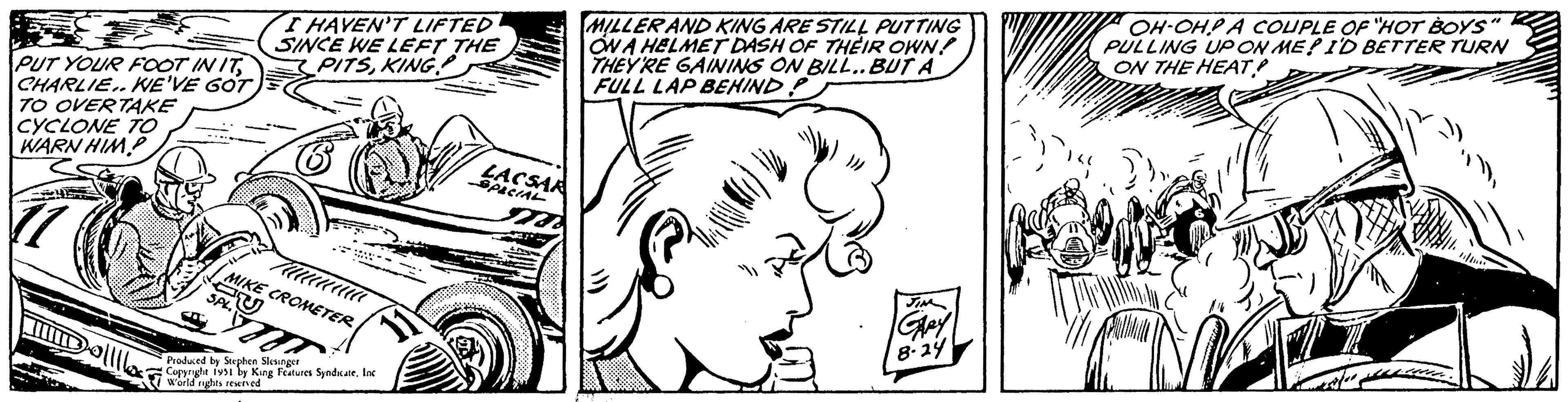 Jaw OCR: PUT YOUR FOOT IN ITCHARLIE.. WE'VE GOT TO OVERTAKE CYCLONE TO WARN HIMP 11 Dollllos? I HAVEN'T LIFTED SINCE WE LEFT THE PITSKING MIKE CROMETER AU SPL. ala m Produced by Stephen Slesinger Copyright 1951 by King Features Syndicate. Inc World rights reserved LACSAR SPECIAL Sa MILLER AND KING ARE STILL PUTTING ON A HELMET DASH OF THEIR OWN! THEY'RE GAINING ON BILL.. BUT A FULL LAP BEHIND GARY 8.24 OH-OHPA COUPLE OF "HOT BOYS" PULLING UP ON ME? I'D BETTER TURN ON THE HEAT! PUT YOUR FOOT IN ITCHARLIE .. WE'VE GOT TO OVERTAKE CYCLONE TO WARN HIMP 11 Dollllos ? I HAVEN'T LIFTED SINCE WE LEFT THE PITSKING MIKE CROMETER AU SPL . ala m Produced by Stephen Slesinger Copyright 1951 by King Features Syndicate . Inc World rights reserved LACSAR SPECIAL Sa MILLER AND KING ARE STILL PUTTING ON A HELMET DASH OF THEIR OWN ! THEY'RE GAINING ON BILL .. BUT A FULL LAP BEHIND GARY 8.24 OH - OHPA COUPLE OF " HOT BOYS " PULLING UP ON ME ? I'D BETTER TURN ON THE HEAT !