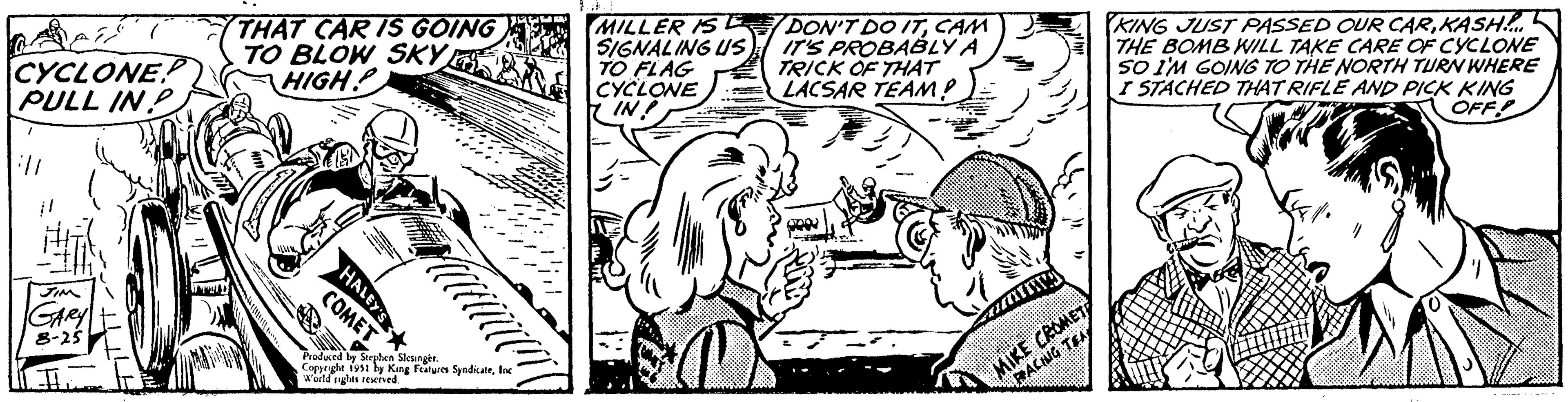 Motor vehicle OCR: CYCLONE PULL IN P ill JIM GARY 8-25 IL THAT CAR IS GOING TO BLOW SKY HIGH HALEY'S P COMET Produced by Stephen Slesinger. Copyright 1951 by King Features SyndicateInc World rights reserved. MILLER IS E SIGNALING US TO FLAG CYCLONE IN! DON'T DO ITCAM IT'S PROBABLY A TRICK OF THAT LACSAR TEAM? S02 XITO 17 MIKE CROMET RACING TEA KING JUST PASSED OUR CARKASH!..... THE BOMB WILL TAKE CARE OF CYCLONE SO I'M GOING TO THE NORTH TURN WHERE I STACHED THAT RIFLE AND PICK KING OFF 11 CYCLONE PULL IN P ill JIM GARY 8-25 IL THAT CAR IS GOING TO BLOW SKY HIGH HALEY'S P COMET Produced by Stephen Slesinger . Copyright 1951 by King Features SyndicateInc World rights reserved . MILLER IS E SIGNALING US TO FLAG CYCLONE IN ! DON'T DO ITCAM IT'S PROBABLY A TRICK OF THAT LACSAR TEAM ? S02 XITO 17 MIKE CROMET RACING TEA KING JUST PASSED OUR CARKASH ! ..... THE BOMB WILL TAKE CARE OF CYCLONE SO I'M GOING TO THE NORTH TURN WHERE I STACHED THAT RIFLE AND PICK KING OFF 11