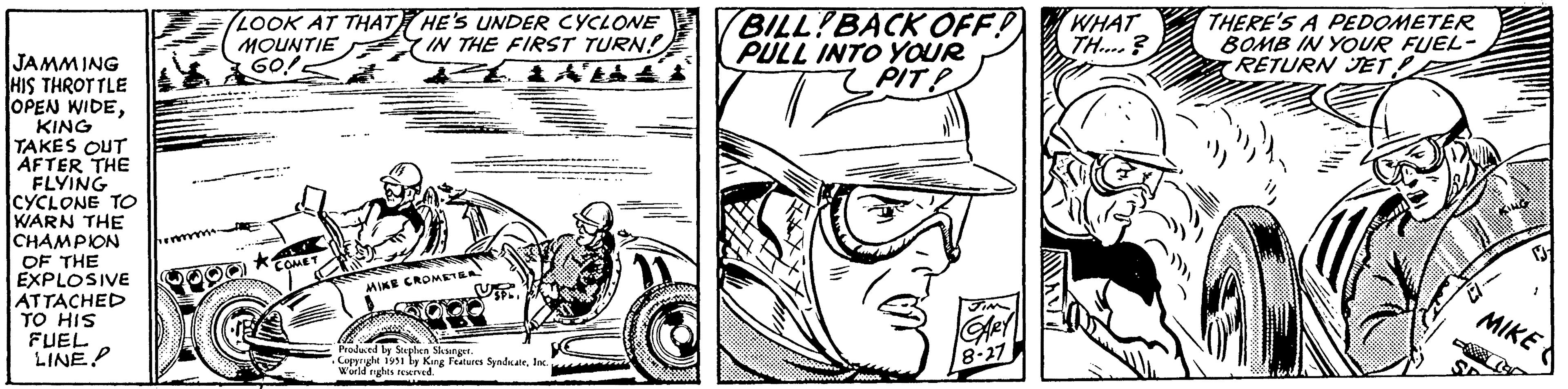 Hat OCR: JAMMING HIS THROTTLE OPEN WIDEKING TAKES OUT AFTER THE FLYING CYCLONE TO WARN THE CHAMPION OF THE EXPLOSIVE ATTACHED TO HIS FUEL LINE. LOOK AT THAT HE'S UNDER CYCLONE MOUNTIE IN THE FIRST TURN! 60! COMET MIKE CROMETER Uspo Produced by Stephen Slesinger. . Copyright 1951 by King Features SyndicateInc. World rights reserved. BILLYBACK OFF! PULL INTO YOUR PIT! T 40000 JIM GARY 8-27 WHAT TH.... THERE'S A PEDOMETER BOMB IN YOUR FUEL- RETURN JET! MIKE JAMMING HIS THROTTLE OPEN WIDEKING TAKES OUT AFTER THE FLYING CYCLONE TO WARN THE CHAMPION OF THE EXPLOSIVE ATTACHED TO HIS FUEL LINE . LOOK AT THAT HE'S UNDER CYCLONE MOUNTIE IN THE FIRST TURN ! 60 ! COMET MIKE CROMETER Uspo Produced by Stephen Slesinger . . Copyright 1951 by King Features SyndicateInc. World rights reserved . BILLYBACK OFF ! PULL INTO YOUR PIT ! T 40000 JIM GARY 8-27 WHAT TH .... THERE'S A PEDOMETER BOMB IN YOUR FUEL RETURN JET ! MIKE