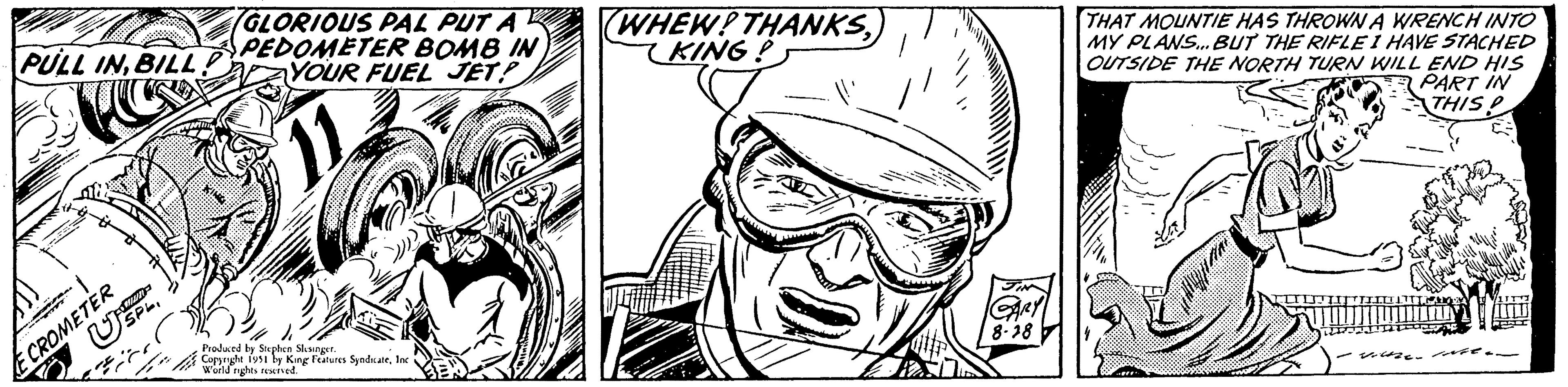 Art OCR: PULL INBILL USPL E CROMETER GLORIOUS PAL PUT A PEDOMETER BOMB IN YOUR FUEL JET? Produced by Stephen Slesinger. Copyright 1951 by King Features SyndicateInc World rights reserved. WHEW! THANKSKING! JIN GARY 8-18 THAT MOUNTIE HAS THROWN A WRENCH INTO MY PLANS... BUT THE RIFLE I HAVE STACHED OUTSIDE THE NORTH TURN WILL END HIS PART IN THIS? voltze e PULL INBILL USPL E CROMETER GLORIOUS PAL PUT A PEDOMETER BOMB IN YOUR FUEL JET ? Produced by Stephen Slesinger . Copyright 1951 by King Features SyndicateInc World rights reserved . WHEW ! THANKSKING ! JIN GARY 8-18 THAT MOUNTIE HAS THROWN A WRENCH INTO MY PLANS ... BUT THE RIFLE I HAVE STACHED OUTSIDE THE NORTH TURN WILL END HIS PART IN THIS ? voltze e