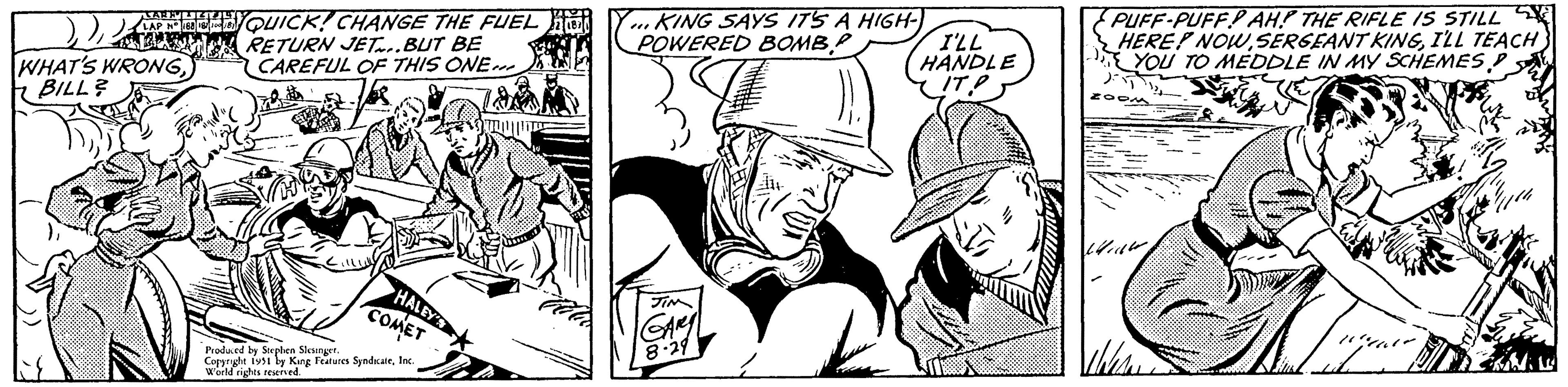 Art OCR: LAP Nº 1881 QUICK! CHANGE THE FUEL 100 181 RETURN JET...BUT BE CAREFUL OF THIS ONE... WHAT'S WRONGBILL? Fed HALEY COMET Produced by Stephen Slesinger. Copyright 1931 by King Features SyndicateInc. World rights reserved. KING SAYS IT'S A HIGH- POWERED BOMB """ GARY 8-29 I'LL HANDLE IT? PUFF-PUFF AH! THE RIFLE IS STILL HERE? NOWI'LL TEACH YOU TO MEDDLE IN MY SCHEMES D )?? ZOO - Mid Allere 10:40 ?? LAP Nº 1881 QUICK ! CHANGE THE FUEL 100 181 RETURN JET ... BUT BE CAREFUL OF THIS ONE ... WHAT'S WRONGBILL ? Fed HALEY COMET Produced by Stephen Slesinger . Copyright 1931 by King Features SyndicateInc. World rights reserved . KING SAYS IT'S A HIGH POWERED BOMB " " " GARY 8-29 I'LL HANDLE IT ? PUFF - PUFF AH ! THE RIFLE IS STILL HERE ? NOWSERGEANT KINGI'LL TEACH YOU TO MEDDLE IN MY SCHEMES D ) ?? ZOO - Mid Allere 10:40 ??