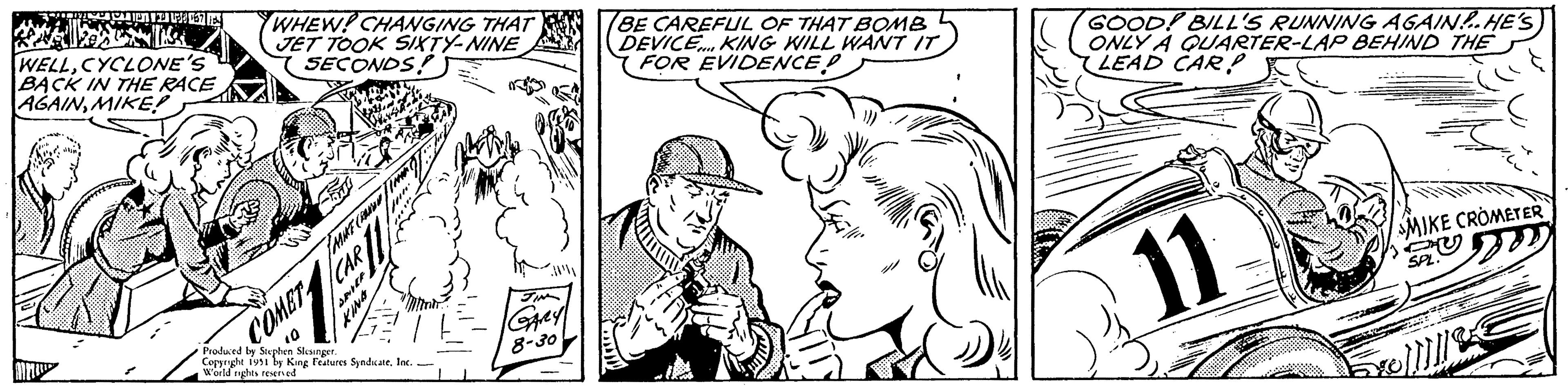 Finger OCR: A LES 167 ES WELLCYCLONE'S BACK IN THE RACE AGAINMIKE! MA WHEW! CHANGING THAT JET TOOK SIXTY-NINE SECONDS! COMET 10 FASH CAR MIKE CRANA SPIEF KING Produced by Stephen Slesinger. Copyright 1951 by King Features SyndicateInc. World rights reserved JIN GARY 8-30 BE CAREFUL OF THAT BOMB DEVICE... KING WILL WANT IT FOR EVIDENCE! GOOD! BILL'S RUNNING AGAIN!.HE'S ONLY A QUARTER-LAP BEHIND THE LEAD CARP 11 MIKE CROMETER SPL. A LES 167 ES WELLCYCLONE'S BACK IN THE RACE AGAINMIKE ! MA WHEW ! CHANGING THAT JET TOOK SIXTY - NINE SECONDS ! COMET 10 FASH CAR MIKE CRANA SPIEF KING Produced by Stephen Slesinger . Copyright 1951 by King Features SyndicateInc. World rights reserved JIN GARY 8-30 BE CAREFUL OF THAT BOMB DEVICE ... KING WILL WANT IT FOR EVIDENCE ! GOOD ! BILL'S RUNNING AGAIN ! .HE'S ONLY A QUARTER - LAP BEHIND THE LEAD CARP 11 MIKE CROMETER SPL .