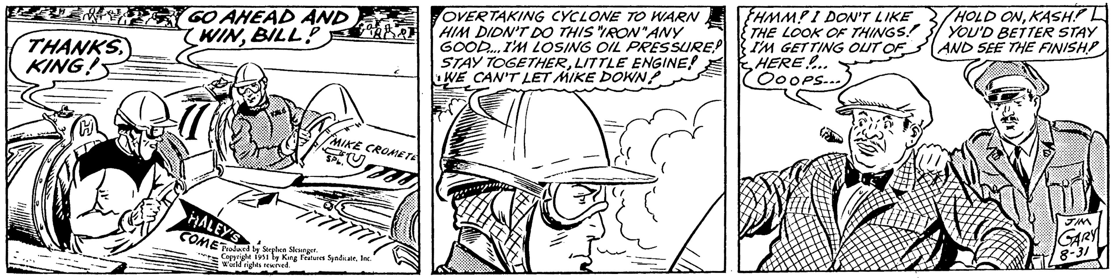 Illustration OCR: THANKS KING! GO AHEAD AND WINBILLBORD HALEY'S COME Produced by Stephen Slesinger. C MIKE CROMETE P Copyright 1951 by King Features SyndicateInc. World rights reserved. OVERTAKING CYCLONE TO WARN HIM DIDN'T DO THIS "IRON"ANY GOOD.... I'M LOSING OIL PRESSURE! STAY TOGETHERLITTLE ENGINE! WE CAN'T LET MIKE DOWN? EHMM? I DON'T LIKE THE LOOK OF THINGS. I'M GETTING OUT OF HERE!... OOOPS... HOLD ONKASH? L YOU'D BETTER STAY AND SEE THE FINISH GARY 8-31 THANKS KING ! GO AHEAD AND WINBILLBORD HALEY'S COME Produced by Stephen Slesinger . C MIKE CROMETE P Copyright 1951 by King Features SyndicateInc. World rights reserved . OVERTAKING CYCLONE TO WARN HIM DIDN'T DO THIS " IRON " ANY GOOD .... I'M LOSING OIL PRESSURE ! STAY TOGETHERLITTLE ENGINE ! WE CAN'T LET MIKE DOWN ? EHMM ? I DON'T LIKE THE LOOK OF THINGS . I'M GETTING OUT OF HERE ! ... OOOPS ... HOLD ONKASH ? L YOU'D BETTER STAY AND SEE THE FINISH GARY 8-31