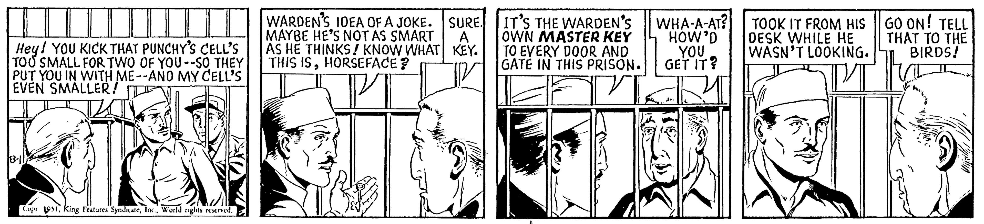 Parallel OCR: Hey! YOU KICK THAT PUNCHY'S CELL'S TOO SMALL FOR TWO OF YOU --SO THEY PUT YOU IN WITH ME--AND MY CELL'S EVEN SMALLER! 18-11 Copr 1951World rights reserved. WARDEN'S IDEA OF A JOKE. SURE. MAYBE HE'S NOT AS SMART A AS HE THINKS! KNOW WHAT KEY. THIS ISHORSEFACE? IT'S THE WARDEN'S OWN MASTER KEY TO EVERY DOOR AND GATE IN THIS PRISON. WHA-A-AT? HOW'D YOU GET IT? TOOK IT FROM HIS DESK WHILE HE WASN'T LOOKING. GO ON! TELL THAT TO THE BIRDS! Hey ! YOU KICK THAT PUNCHY'S CELL'S TOO SMALL FOR TWO OF YOU --SO THEY PUT YOU IN WITH ME -- AND MY CELL'S EVEN SMALLER ! 18-11 Copr 1951King Features SyndicateWorld rights reserved . WARDEN'S IDEA OF A JOKE . SURE . MAYBE HE'S NOT AS SMART A AS HE THINKS ! KNOW WHAT KEY . THIS ISHORSEFACE ? IT'S THE WARDEN'S OWN MASTER KEY TO EVERY DOOR AND GATE IN THIS PRISON . WHA - A - AT ? HOW'D YOU GET IT ? TOOK IT FROM HIS DESK WHILE HE WASN'T LOOKING . GO ON ! TELL THAT TO THE BIRDS !