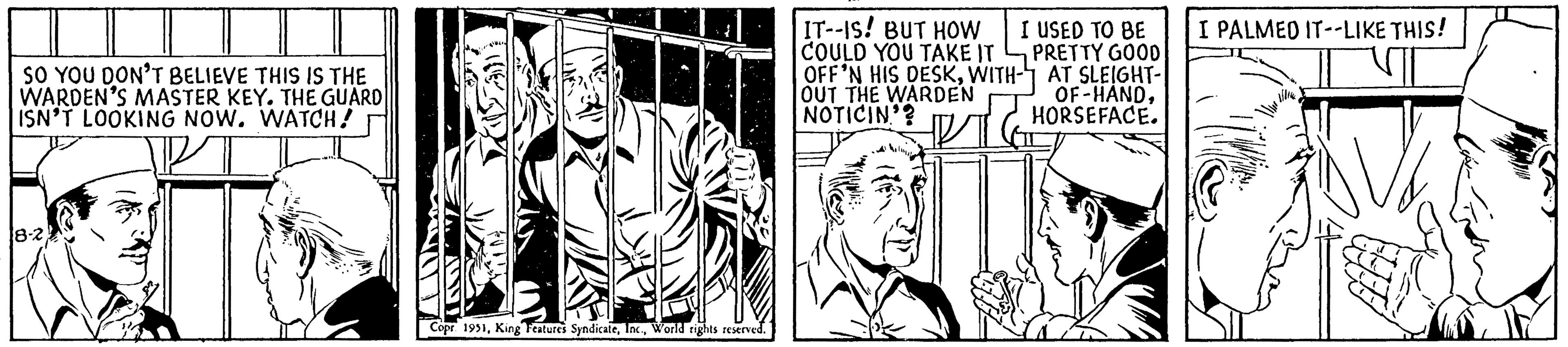 Plant OCR: SO YOU DON'T BELIEVE THIS IS THE WARDEN'S MASTER KEY. THE GUARD ISN'T LOOKING NOW. WATCH! 8-2 TEADY ele Copr 1951World rights reserved. IT--IS! BUT HOW COULD YOU TAKE IT OFF'N HIS DESKWITH- OUT THE WARDEN NOTICIN'? I USED TO BE PRETTY GOOD AT SLEIGHT- OF-HANDHORSEFACE. I PALMED IT--LIKE THIS! SO YOU DON'T BELIEVE THIS IS THE WARDEN'S MASTER KEY . THE GUARD ISN'T LOOKING NOW . WATCH ! 8-2 TEADY ele Copr 1951King Features SyndicateWorld rights reserved . IT -- IS ! BUT HOW COULD YOU TAKE IT OFF'N HIS DESKWITH OUT THE WARDEN NOTICIN ' ? I USED TO BE PRETTY GOOD AT SLEIGHT OF - HANDHORSEFACE . I PALMED IT -- LIKE THIS !