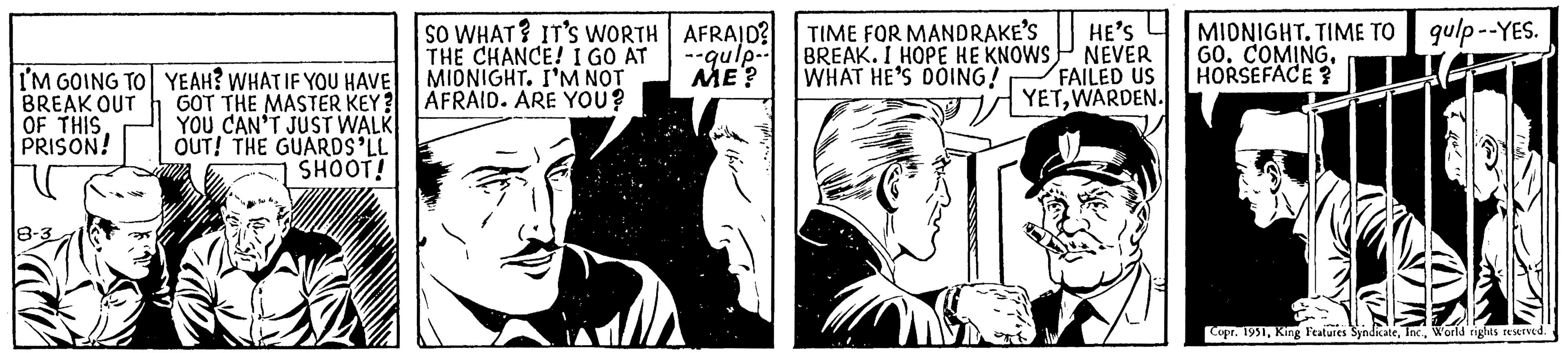 Style OCR: I'M GOING TO BREAK OUT OF THIS PRISON! YEAH? WHAT IF YOU HAVE GOT THE MASTER KEY? YOU CAN'T JUST WALK OUT! THE GUARDS'LL SHOOT! SO WHAT? IT'S WORTH THE CHANCE! I GO AT MIDNIGHT. I'M NOT AFRAID. ARE YOU? AFRAID? --quip-- ME? TIME FOR MANDRAKE'S HE'S BREAK. I HOPE HE KNOWS NEVER WHAT HE'S DOING! FAILED US YETWARDEN. MIDNIGHT. TIME TO GO. COMINGHORSEFACE? gulp --YES. AN Copr. 1951World rights reserved. I'M GOING TO BREAK OUT OF THIS PRISON ! YEAH ? WHAT IF YOU HAVE GOT THE MASTER KEY ? YOU CAN'T JUST WALK OUT ! THE GUARDS'LL SHOOT ! SO WHAT ? IT'S WORTH THE CHANCE ! I GO AT MIDNIGHT . I'M NOT AFRAID . ARE YOU ? AFRAID ? --quip- ME ? TIME FOR MANDRAKE'S HE'S BREAK . I HOPE HE KNOWS NEVER WHAT HE'S DOING ! FAILED US YETWARDEN . MIDNIGHT . TIME TO GO . COMINGHORSEFACE ? gulp --YES . AN Copr . 1951King Features SyndicateWorld rights reserved .
