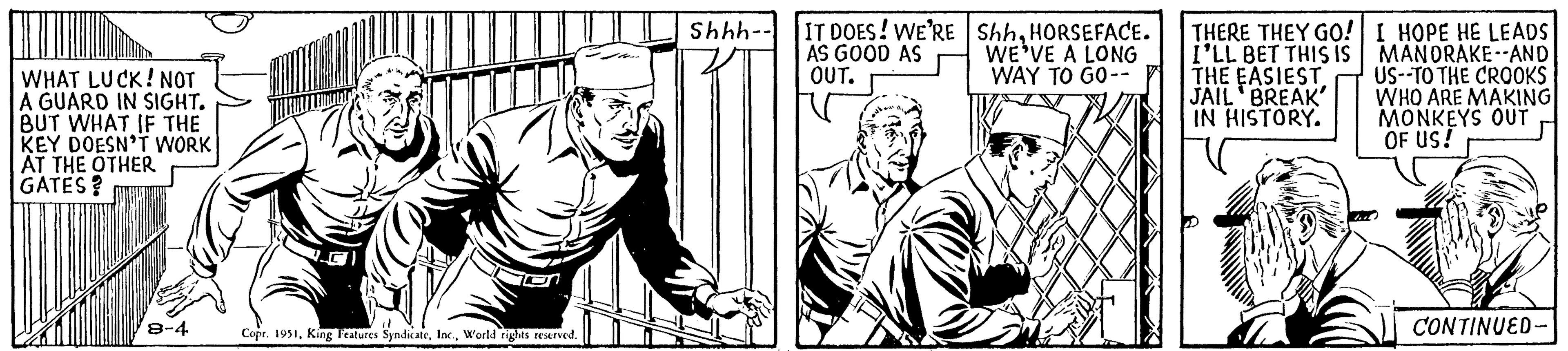 People OCR: WHAT LUCK! NOT A GUARD IN SIGHT. BUT WHAT IF THE KEY DOESN'T WORK AT THE OTHER GATES? 8-4 Copr. 1951World rights reserved. Shhh-- IT DOES! WE'RE AS GOOD AS OUT. ShhHORSEFACE. WE'VE A LONG WAY TO GO-- THERE THEY GO! I'LL BET THIS IS THE EASIEST JAIL BREAK' IN HISTORY. I HOPE HE LEADS MANDRAKE -AND US--TO THE CROOKS WHO ARE MAKING MONKEYS OUT OF US! M CONTINUED- WHAT LUCK ! NOT A GUARD IN SIGHT . BUT WHAT IF THE KEY DOESN'T WORK AT THE OTHER GATES ? 8-4 Copr . 1951King Features SyndicateWorld rights reserved . Shhh- IT DOES ! WE'RE AS GOOD AS OUT . ShhHORSEFACE . WE'VE A LONG WAY TO GO- THERE THEY GO ! I'LL BET THIS IS THE EASIEST JAIL BREAK ' IN HISTORY . I HOPE HE LEADS MANDRAKE -AND US -- TO THE CROOKS WHO ARE MAKING MONKEYS OUT OF US ! M CONTINUED