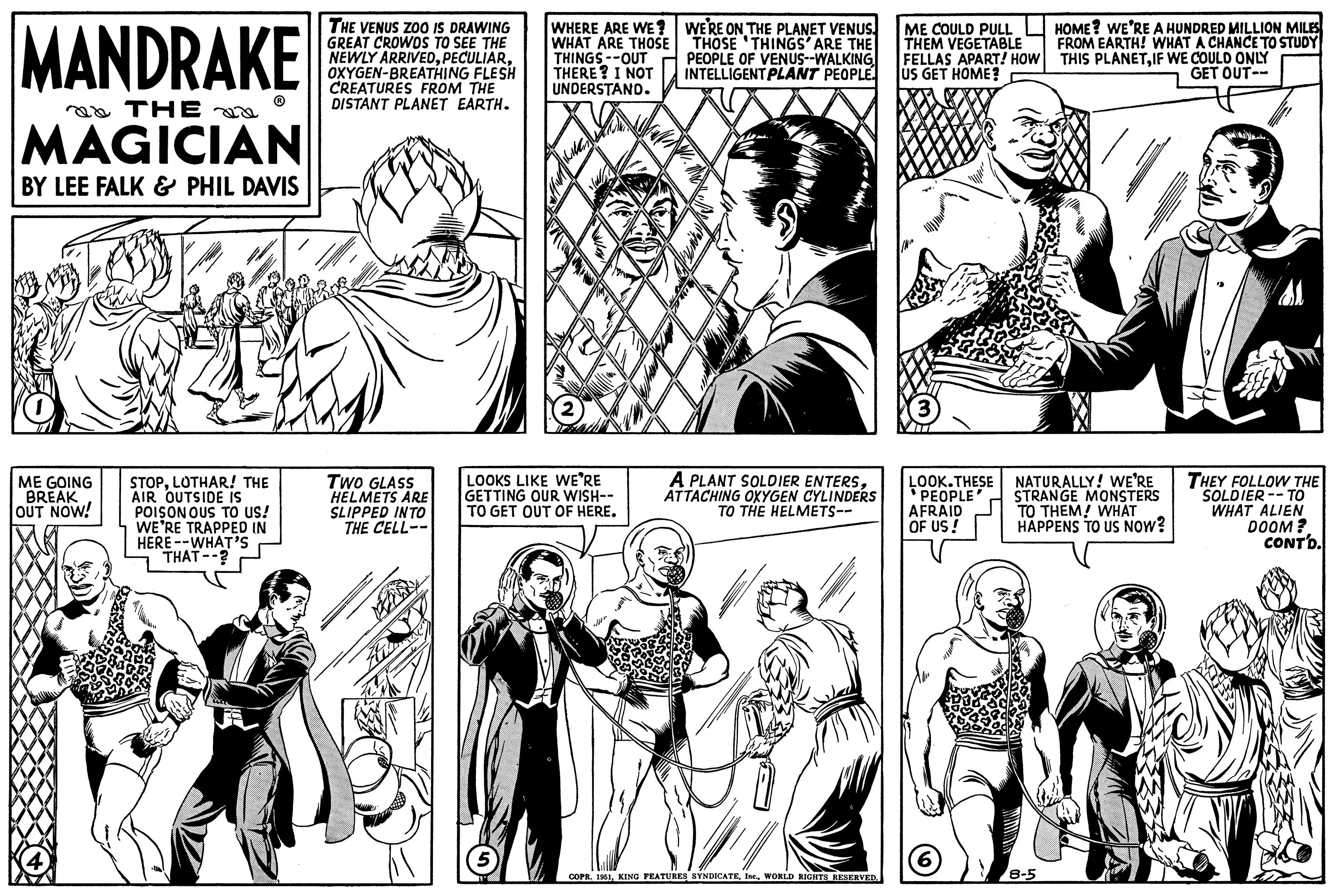 Font OCR: MANDRAKE THE MAGICIAN BY LEE FALK & PHIL DAVIS qu ME GOING BREAK OUT NOW! STOPLOTHAR! THE AIR OUTSIDE IS POISONOUS TO US! WE'RE TRAPPED IN HERE --WHAT'S THAT--? THE VENUS ZOO IS DRAWING GREAT CROWDS TO SEE THE NEWLY ARRIVEDOXYGEN-BREATHING FLESH CREATURES FROM THE DISTANT PLANET EARTH. TWO GLASS HELMETS ARE SLIPPED INTO THE CELL-- WHERE ARE WE? WHAT ARE THOSE THINGS--OUT THERE? I NOT UNDERSTAND. LOOKS LIKE WE'RE GETTING OUR WISH-- TO GET OUT OF HERE. 5 ** WE'RE ON THE PLANET VENUS THOSE THINGS' ARE THE PEOPLE OF VENUS--WALKING INTELLIGENT PLANT PEOPLE. A PLANT SOLDIER ENTERSATTACHING OXYGEN CYLINDERS TO THE HELMETS-- COPR. 1951WORLD RIGHTS RESERVED. ME COULD PULL THEM VEGETABLE FELLAS APART! HOW US GET HOME? LOOK.THESE PEOPLE' AFRAID OF US! (6 HOME? WE'RE A HUNDRED MILLION MILES FROM EARTH! WHAT A CHANCE TO STUDY THIS PLANETIF WE COULD ONLY GET OUT-- NATURALLY! WE'RE STRANGE MONSTERS TO THEM! WHAT HAPPENS TO US NOW? 8-5 THEY FOLLOW THE SOLDIER-TO WHAT ALIEN DOOM? CONT'D. MANDRAKE THE MAGICIAN BY LEE FALK & PHIL DAVIS qu ME GOING BREAK OUT NOW ! STOPLOTHAR ! THE AIR OUTSIDE IS POISONOUS TO US ! WE'RE TRAPPED IN HERE --WHAT'S THAT-- ? THE VENUS ZOO IS DRAWING GREAT CROWDS TO SEE THE NEWLY ARRIVEDOXYGEN - BREATHING FLESH CREATURES FROM THE DISTANT PLANET EARTH . TWO GLASS HELMETS ARE SLIPPED INTO THE CELL- WHERE ARE WE ? WHAT ARE THOSE THINGS -- OUT THERE ? I NOT UNDERSTAND . LOOKS LIKE WE'RE GETTING OUR WISH- TO GET OUT OF HERE . 5 ** WE'RE ON THE PLANET VENUS THOSE THINGS ' ARE THE PEOPLE OF VENUS -- WALKING INTELLIGENT PLANT PEOPLE . A PLANT SOLDIER ENTERSATTACHING OXYGEN CYLINDERS TO THE HELMETS- COPR . 1951KING FEATURES SYNDICATEWORLD RIGHTS RESERVED . ME COULD PULL THEM VEGETABLE FELLAS APART ! HOW US GET HOME ? LOOK.THESE PEOPLE ' AFRAID OF US ! ( 6 HOME ? WE'RE A HUNDRED MILLION MILES FROM EARTH ! WHAT A CHANCE TO STUDY THIS PLANETIF WE COULD ONLY GET OUT- NATURALLY ! WE'RE STRANGE MONSTERS TO THEM ! WHAT HAPPENS TO US NOW ? 8-5 THEY FOLLOW THE SOLDIER - TO WHAT ALIEN DOOM ? CONT'D .