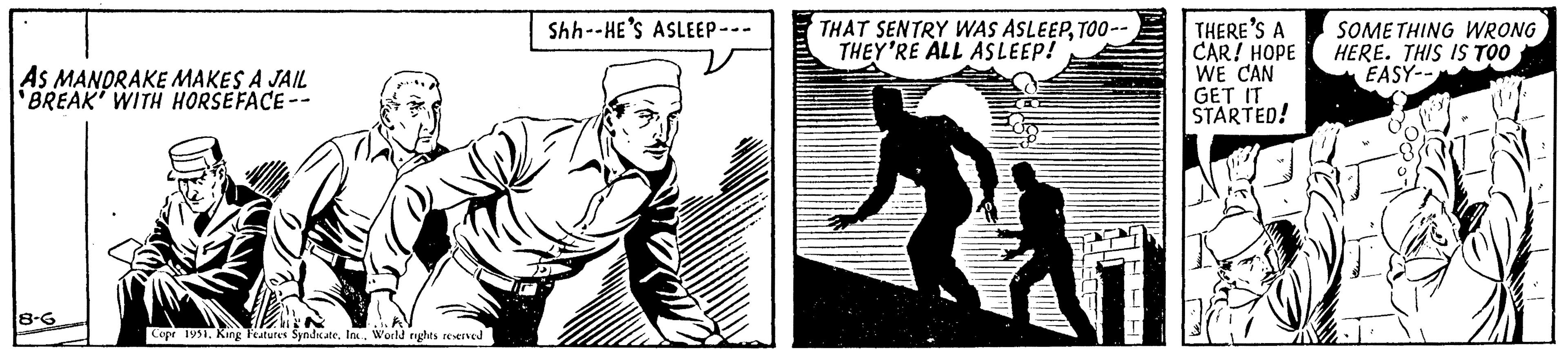 Illustration OCR: AS MANDRAKE MAKES A JAIL 'BREAK' WITH HORSEFACE -- 8-6 Cope 1951. King Features SyndicateWorld rights reserved Shh--HE'S ASLEEP- THAT SENTRY WAS ASLEEPTOO-- THEY'RE ALL ASLEEP! 17 THERE'S A CAR! HOPE WE CAN GET IT STARTED! SOMETHING WRONG HERE. THIS IS TOO EASY-- AS MANDRAKE MAKES A JAIL ' BREAK ' WITH HORSEFACE -- 8-6 Cope 1951. King Features SyndicateWorld rights reserved Shh -- HE'S ASLEEP THAT SENTRY WAS ASLEEPTOO- THEY'RE ALL ASLEEP ! 17 THERE'S A CAR ! HOPE WE CAN GET IT STARTED ! SOMETHING WRONG HERE . THIS IS TOO EASY-