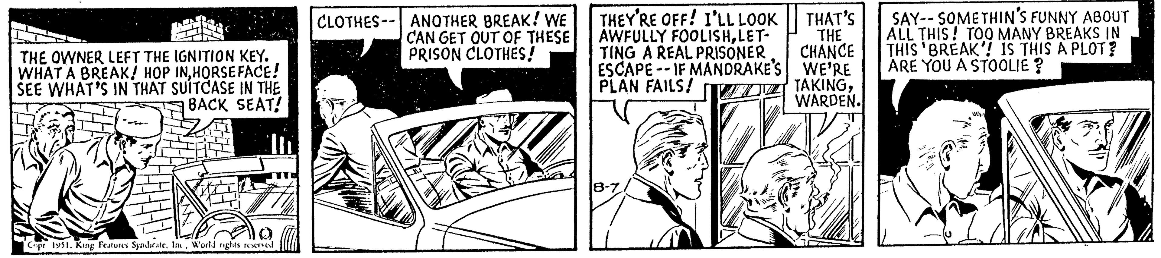 Gesture OCR: THE OWNER LEFT THE IGNITION KEY. WHAT A BREAK! HOP INHORSEFACE! SEE WHAT'S IN THAT SUITCASE IN THE BACK SEAT! Copr 1951. King Features SyndicateWorld rights reserved CLOTHES ANOTHER BREAK! WE CAN GET OUT OF THESE PRISON CLOTHES! THAT'S THEY'RE OFF! I'LL LOOK AWFULLY FOOLISHLET- THE TING A REAL PRISONER CHANCE ESCAPE--IF MANDRAKE'S WE'RE PLAN FAILS! TAKINGWARDEN. 8-7 SAY SOMETHIN'S FUNNY ABOUT ALL THIS! TOO MANY BREAKS IN THIS 'BREAK'! IS THIS A PLOT? ARE YOU A STOOLIE? THE OWNER LEFT THE IGNITION KEY . WHAT A BREAK ! HOP INHORSEFACE ! SEE WHAT'S IN THAT SUITCASE IN THE BACK SEAT ! Copr 1951. King Features SyndicateWorld rights reserved CLOTHES ANOTHER BREAK ! WE CAN GET OUT OF THESE PRISON CLOTHES ! THAT'S THEY'RE OFF ! I'LL LOOK AWFULLY FOOLISHLET THE TING A REAL PRISONER CHANCE ESCAPE -- IF MANDRAKE'S WE'RE PLAN FAILS ! TAKINGWARDEN . 8-7 SAY SOMETHIN'S FUNNY ABOUT ALL THIS ! TOO MANY BREAKS IN THIS ' BREAK ' ! IS THIS A PLOT ? ARE YOU A STOOLIE ?
