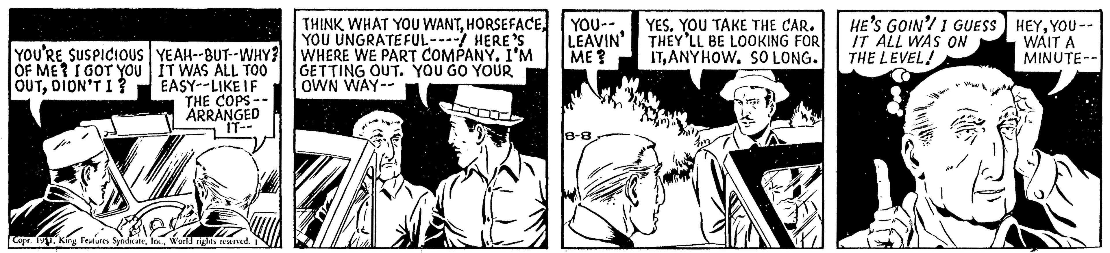 Illustration OCR: YOU'RE SUSPICIOUS OF ME? I GOT YOU OUTDIDN'T I? YEAH--BUT--WHY? IT WAS ALL TOO EASY--LIKE IF THE COPS-- ARRANGED IT-- Copr. 1911World rights reserved. THINK WHAT YOU WANTYOU UNGRATEFUL---- HERE'S WHERE WE PART COMPANY. I'M GETTING OUT. YOU GO YOUR OWN WAY-- YOU-- LEAVIN' ME? 8-8 YES. YOU TAKE THE CAR. THEY'LL BE LOOKING FOR ITANYHOW. SO LONG. HE'S GOIN'! I GUESS IT ALL WAS ON THE LEVEL! HEYYOU -- WAIT A MINUTE-- YOU'RE SUSPICIOUS OF ME ? I GOT YOU OUTDIDN'T I ? YEAH -- BUT -- WHY ? IT WAS ALL TOO EASY -- LIKE IF THE COPS- ARRANGED IT- Copr . 1911King Features SyndicateWorld rights reserved . THINK WHAT YOU WANTYOU UNGRATEFUL ---- HERE'S WHERE WE PART COMPANY . I'M GETTING OUT . YOU GO YOUR OWN WAY- YOU- LEAVIN ' ME ? 8-8 YES . YOU TAKE THE CAR . THEY'LL BE LOOKING FOR ITANYHOW . SO LONG . HE'S GOIN ' ! I GUESS IT ALL WAS ON THE LEVEL ! HEYYOU -- WAIT A MINUTE-