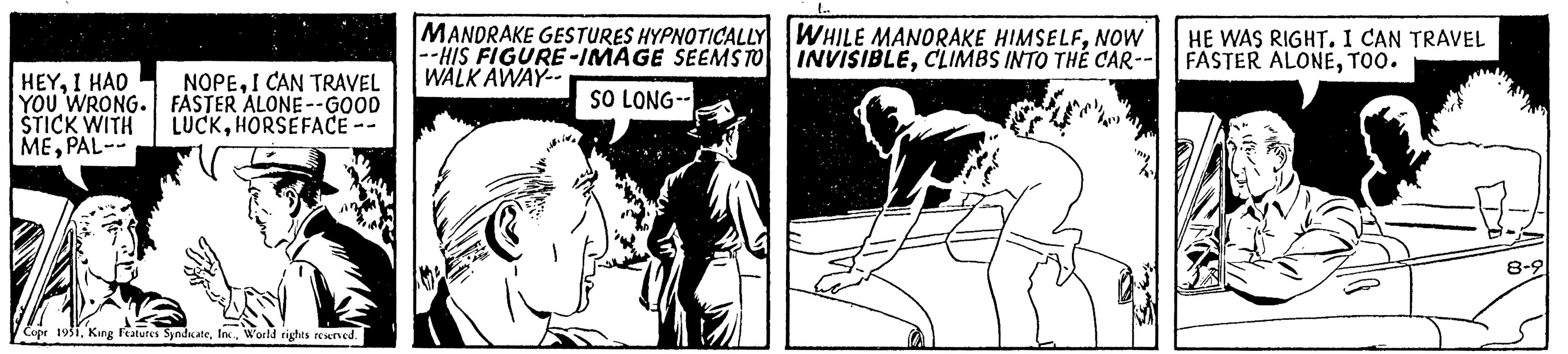 Illustration OCR: HEYI HAD YOU WRONG. STICK WITH MEPAL-- NOPEI CAN TRAVEL FASTER ALONE--GOOD LUCKHORSEFACE Copr 1951World rights reserved. MANDRAKE GESTURES HYPNOTICALLY --HIS FIGURE-IMAGE SEEMS TO WALK AWAY-- SO LONG-- WHILE MANORAKE HIMSELFNOW INVISIBLECLIMBS INTO THE CAR-- HE WAS RIGHT. I CAN TRAVEL FASTER ALONETOO. HEYI HAD YOU WRONG . STICK WITH MEPAL- NOPEI CAN TRAVEL FASTER ALONE -- GOOD LUCKHORSEFACE Copr 1951King Features SyndicateWorld rights reserved . MANDRAKE GESTURES HYPNOTICALLY --HIS FIGURE - IMAGE SEEMS TO WALK AWAY- SO LONG- WHILE MANORAKE HIMSELFNOW INVISIBLECLIMBS INTO THE CAR- HE WAS RIGHT . I CAN TRAVEL FASTER ALONETOO .
