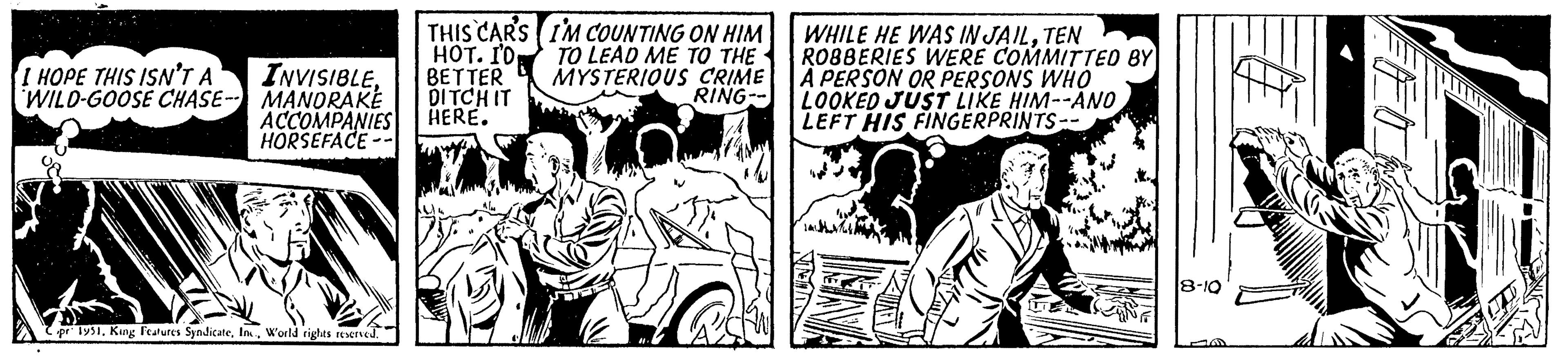 Fiction OCR: I HOPE THIS ISN'T A WILD-GOOSE CHASE INVISIBLEMANDRAKE ACCOMPANIES HORSEFACE- Cpr 1951. King Features SyndicateW'orld rights reserved. THIS CAR'S HOT. I'D BETTER DITCH IT HERE. I'M COUNTING ON HIM TO LEAD ME TO THE MYSTERIOUS CRIME RING-- WHILE HE WAS IN JAILTEN ROBBERIES WERE COMMITTED BY A PERSON OR PERSONS WHO | LOOKED JUST LIKE HIM--ANO LEFT HIS FINGERPRINTS- 8-10 I HOPE THIS ISN'T A WILD - GOOSE CHASE INVISIBLEMANDRAKE ACCOMPANIES HORSEFACE Cpr 1951. King Features SyndicateW'orld rights reserved . THIS CAR'S HOT . I'D BETTER DITCH IT HERE . I'M COUNTING ON HIM TO LEAD ME TO THE MYSTERIOUS CRIME RING- WHILE HE WAS IN JAILTEN ROBBERIES WERE COMMITTED BY A PERSON OR PERSONS WHO | LOOKED JUST LIKE HIM -- ANO LEFT HIS FINGERPRINTS 8-10