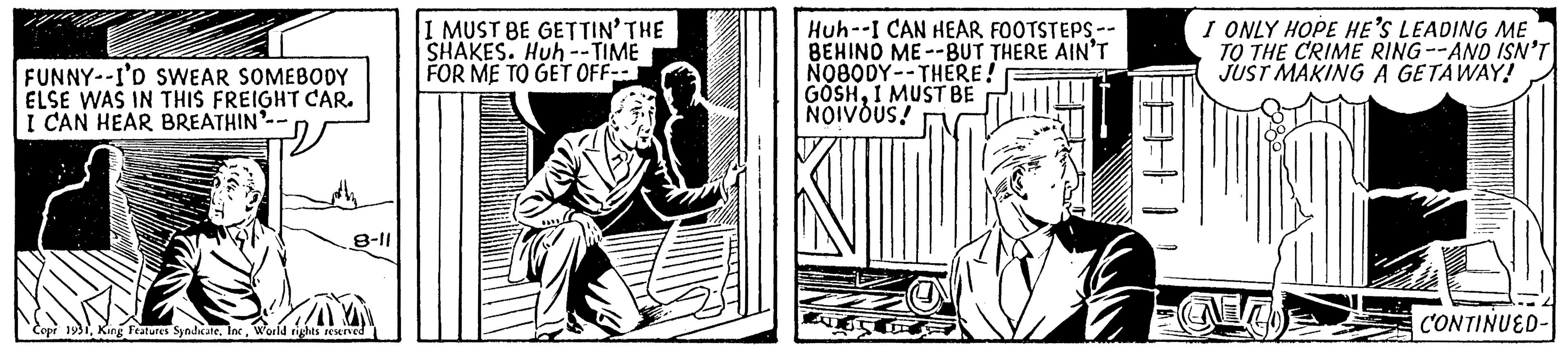Illustration OCR: FUNNY--I'D SWEAR SOMEBODY ELSE WAS IN THIS FREIGHT CAR. I CAN HEAR BREATHIN'-- 8-11 Copr 1931World rights reserved I MUST BE GETTIN' THE SHAKES. Huh -- TIME FOR ME TO GET OFF-- Huh--I CAN HEAR FOOTSTEPS -- BEHIND ME--BUT THERE AIN'T NOBODY THERE! GOSHI MUST BE NOIVOUS! I ONLY HOPE HE'S LEADING ME TO THE CRIME RING--AND ISN'T JUST MAKING A GETAWAY! CONTINUED- FUNNY -- I'D SWEAR SOMEBODY ELSE WAS IN THIS FREIGHT CAR . I CAN HEAR BREATHIN ' -- 8-11 Copr 1931King Features SyndicateWorld rights reserved I MUST BE GETTIN ' THE SHAKES . Huh -- TIME FOR ME TO GET OFF- Huh -- I CAN HEAR FOOTSTEPS -- BEHIND ME -- BUT THERE AIN'T NOBODY THERE ! GOSHI MUST BE NOIVOUS ! I ONLY HOPE HE'S LEADING ME TO THE CRIME RING -- AND ISN'T JUST MAKING A GETAWAY ! CONTINUED