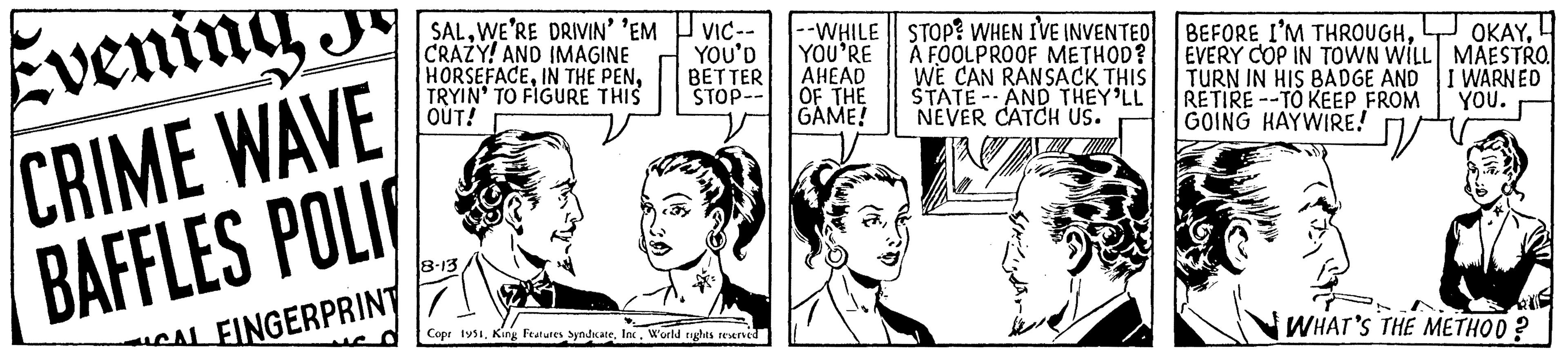 Jaw OCR: Evening J CRIME WAVE BAFFLES POLI CALFINGERPRINT SALWE'RE DRIVIN' 'EM CRAZY! AND IMAGINE HORSEFACETRYIN' TO FIGURE THIS OUT! 8-13 VIC-- YOU'D BETTER STOP-- Copr 1951World rights reserved --WHILE STOP? WHEN I'VE INVENTED YOU'RE A FOOLPROOF METHOD? AHEAD WE CAN RANSACK THIS STATE AND THEY'LL NEVER CATCH US. OF THE GAME! BEFORE I'M THROUGHEVERY COP IN TOWN WILL TURN IN HIS BADGE AND RETIRE-TO KEEP FROM GOING HAYWIRE! OKAYMAESTRO I WARNED YOU. WHAT'S THE METHOD? Evening J CRIME WAVE BAFFLES POLI CALFINGERPRINT SALWE'RE DRIVIN ' ' EM CRAZY ! AND IMAGINE HORSEFACEIN THE PENTRYIN ' TO FIGURE THIS OUT ! 8-13 VIC- YOU'D BETTER STOP- Copr 1951King Features SyndicateWorld rights reserved --WHILE STOP ? WHEN I'VE INVENTED YOU'RE A FOOLPROOF METHOD ? AHEAD WE CAN RANSACK THIS STATE AND THEY'LL NEVER CATCH US . OF THE GAME ! BEFORE I'M THROUGHEVERY COP IN TOWN WILL TURN IN HIS BADGE AND RETIRE - TO KEEP FROM GOING HAYWIRE ! OKAYMAESTRO I WARNED YOU . WHAT'S THE METHOD ?