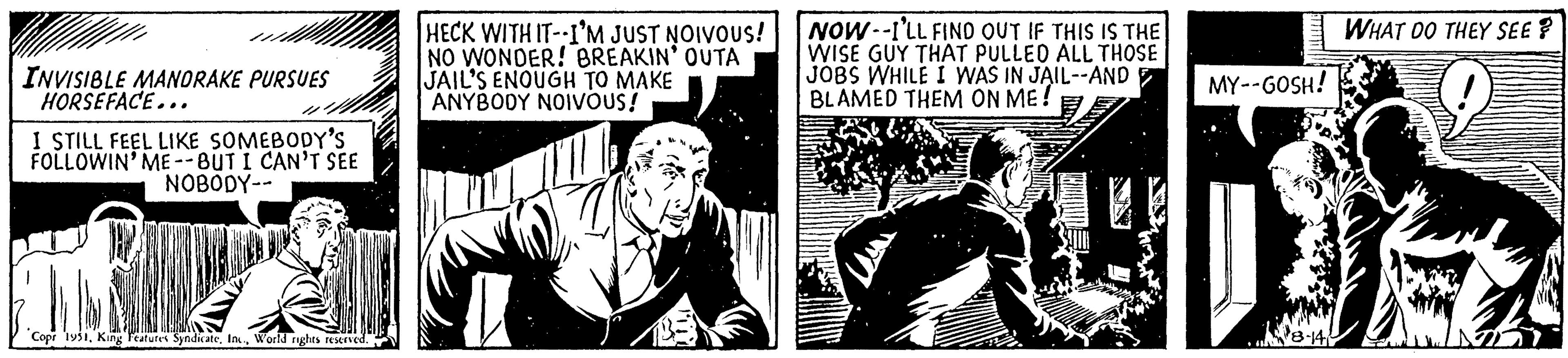 Newspaper OCR: INVISIBLE MANDRAKE PURSUES HORSEFACE... I STILL FEEL LIKE SOMEBODY'S FOLLOWIN' ME--BUT I CAN'T SEE NOBODY-- Copr 1951World rights reserved. HECK WITH IT--I'M JUST NOIVOUS! NO WONDER! BREAKIN' OUTA JAIL'S ENOUGH TO MAKE ANYBODY NOIVOUS! NOW I'LL FIND OUT IF THIS IS THE WISE GUY THAT PULLED ALL THOSE JOBS WHILE I WAS IN JAIL--AND BLAMED THEM ON ME! MY--GOSH! 8-14 WHAT DO THEY SEE? INVISIBLE MANDRAKE PURSUES HORSEFACE ... I STILL FEEL LIKE SOMEBODY'S FOLLOWIN ' ME -- BUT I CAN'T SEE NOBODY- Copr 1951King Features SyndicateWorld rights reserved . HECK WITH IT -- I'M JUST NOIVOUS ! NO WONDER ! BREAKIN ' OUTA JAIL'S ENOUGH TO MAKE ANYBODY NOIVOUS ! NOW I'LL FIND OUT IF THIS IS THE WISE GUY THAT PULLED ALL THOSE JOBS WHILE I WAS IN JAIL -- AND BLAMED THEM ON ME ! MY -- GOSH ! 8-14 WHAT DO THEY SEE ?