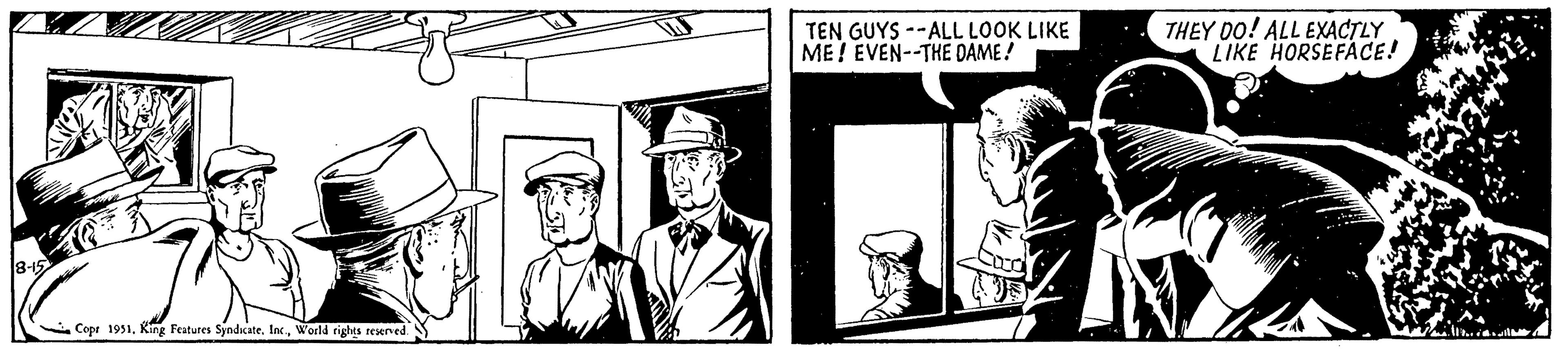 Suit OCR: 8-15 Cops 1951World rights reserved. TEN GUYS--ALL LOOK LIKE ME! EVEN--THE DAME! THEY DO! ALL EXACTLY LIKE HORSEFACE! 8-15 Cops 1951King Features SyndicateWorld rights reserved . TEN GUYS -- ALL LOOK LIKE ME ! EVEN -- THE DAME ! THEY DO ! ALL EXACTLY LIKE HORSEFACE !