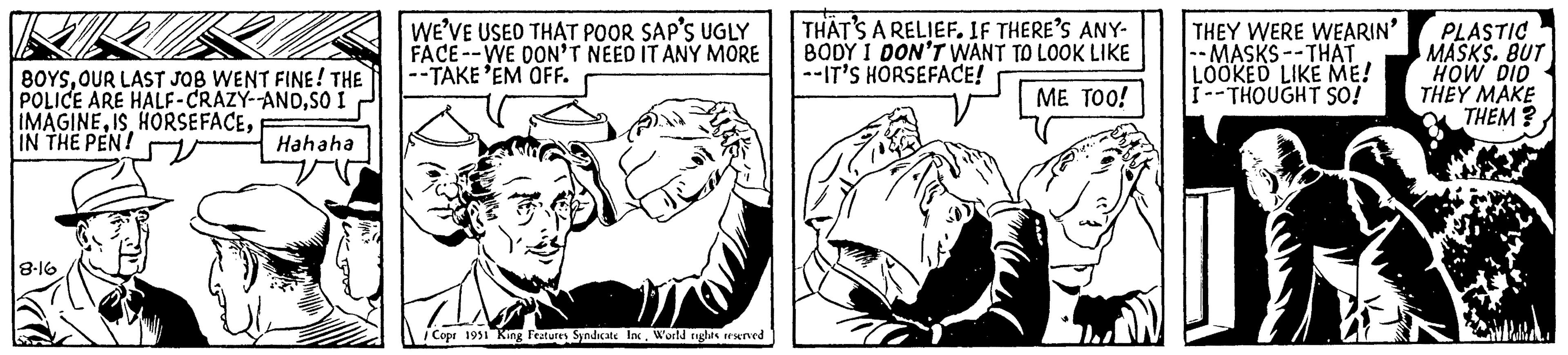 Monochrome OCR: BOYSOUR LAST JOB WENT FINE! THE POLICE ARE HALF-CRAZY--ANDSO I IMAGINEIN THE PEN! Hahaha 8-16 WE'VE USED THAT POOR SAP'S UGLY FACE- WE DON'T NEED IT ANY MORE --TAKE 'EM OFF. Copr 1951 King Features Syndicate IncWorld rights reserved THAT'S A RELIEF. IF THERE'S ANY- BODY I DON'T WANT TO LOOK LIKE --IT'S HORSEFACE! ME TOO! THEY WERE WEARIN' - MASKS--THAT LOOKED LIKE ME! I--THOUGHT SO! PLASTIC MASKS. BUT HOW DID THEY MAKE THEM? BOYSOUR LAST JOB WENT FINE ! THE POLICE ARE HALF - CRAZY -- ANDSO I IMAGINEIS HORSEFACEIN THE PEN ! Hahaha 8-16 WE'VE USED THAT POOR SAP'S UGLY FACE- WE DON'T NEED IT ANY MORE --TAKE ' EM OFF . Copr 1951 King Features Syndicate IncWorld rights reserved THAT'S A RELIEF . IF THERE'S ANY BODY I DON'T WANT TO LOOK LIKE --IT'S HORSEFACE ! ME TOO ! THEY WERE WEARIN ' - MASKS -- THAT LOOKED LIKE ME ! I -- THOUGHT SO ! PLASTIC MASKS . BUT HOW DID THEY MAKE THEM ?