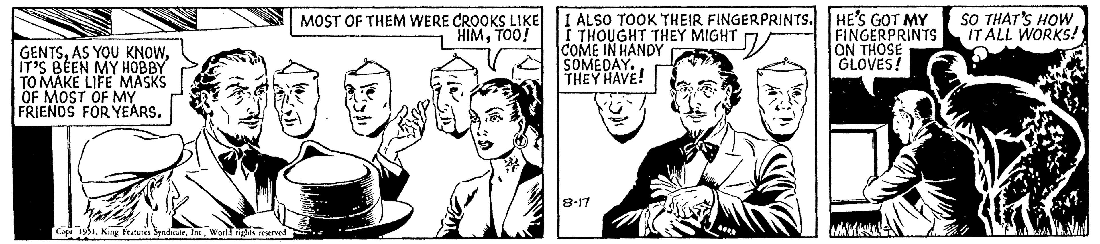 People OCR: GENTSIT'S BEEN MY HOBBY TO MAKE LIFE MASKS OF MOST OF MY FRIENDS FOR YEARS. Copr 1951. King Features SyndicateWorld rights reserved MOST OF THEM WERE CROOKS LIKE HIMTOO! I ALSO TOOK THEIR FINGERPRINTS. I THOUGHT THEY MIGHT COME IN HANDY SOMEDAY. THEY HAVE! 8-17 12 HE'S GOT MY FINGERPRINTS ON THOSE GLOVES! SO THAT'S HOW IT ALL WORKS! GENTSAS YOU KNOWIT'S BEEN MY HOBBY TO MAKE LIFE MASKS OF MOST OF MY FRIENDS FOR YEARS . Copr 1951. King Features SyndicateWorld rights reserved MOST OF THEM WERE CROOKS LIKE HIMTOO ! I ALSO TOOK THEIR FINGERPRINTS . I THOUGHT THEY MIGHT COME IN HANDY SOMEDAY . THEY HAVE ! 8-17 12 HE'S GOT MY FINGERPRINTS ON THOSE GLOVES ! SO THAT'S HOW IT ALL WORKS !