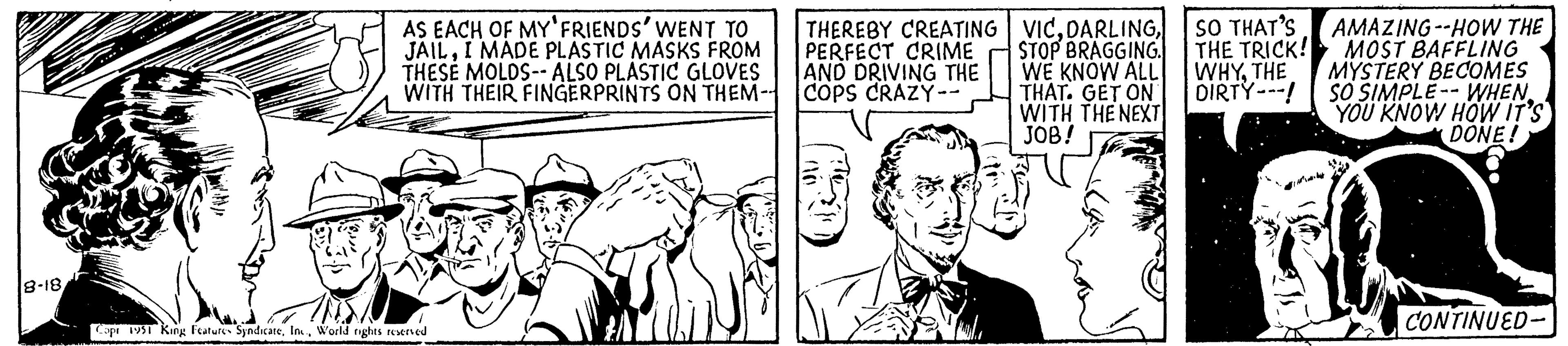 Publication OCR: 8-18 AS EACH OF MY FRIENDS' WENT TO JAILI MADE PLASTIC MASKS FROM THESE MOLDS-- ALSO PLASTIC GLOVES WITH THEIR FINGERPRINTS ON THEM-- Copr 1951 King Features SyndicateWorld rights reserved THEREBY CREATING PERFECT CRIME AND DRIVING THE COPS CRAZY -- VICSTOP BRAGGING. WE KNOW ALL THAT. GET ON WITH THE NEXT JOB! SO THAT'S THE TRICK! WHYTHE DIRTY---! AMAZING--HOW THE MOST BAFFLING MYSTERY BECOMES SO SIMPLE WHEN YOU KNOW HOW IT'S DONE! CONTINUED- 8-18 AS EACH OF MY FRIENDS ' WENT TO JAILI MADE PLASTIC MASKS FROM THESE MOLDS-- ALSO PLASTIC GLOVES WITH THEIR FINGERPRINTS ON THEM- Copr 1951 King Features SyndicateWorld rights reserved THEREBY CREATING PERFECT CRIME AND DRIVING THE COPS CRAZY -- VICSTOP BRAGGING . WE KNOW ALL THAT . GET ON WITH THE NEXT JOB ! SO THAT'S THE TRICK ! WHYTHE DIRTY --- ! AMAZING -- HOW THE MOST BAFFLING MYSTERY BECOMES SO SIMPLE WHEN YOU KNOW HOW IT'S DONE ! CONTINUED