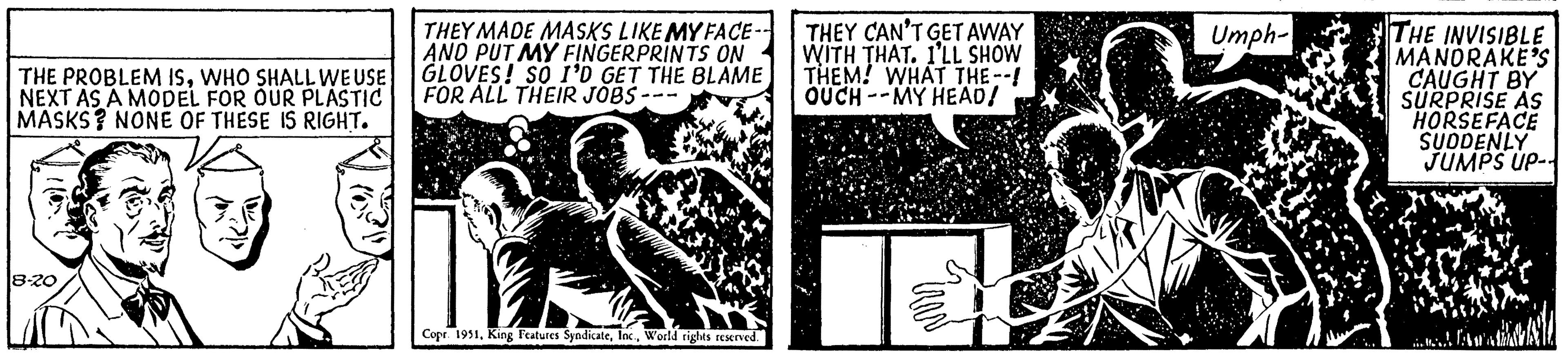 History OCR: THE PROBLEM ISWHO SHALL WE USE NEXT AS A MODEL FOR OUR PLASTIC MASKS? NONE OF THESE IS RIGHT. 8-20 THEY MADE MASKS LIKE MY FACE- AND PUT MY FINGERPRINTS ON GLOVES! SO I'D GET THE BLAME FOR ALL THEIR JOBS -- Copr. 1951World rights reserved. THEY CAN'T GET AWAY WITH THAT. I'LL SHOW THEM! WHAT THE--! OUCH MY HEAD! IRAN Umph- THE INVISIBLE MANORAKE'S CAUGHT BY SURPRISE AS HORSEFACE SUDDENLY JUMPS UP-- JAM THE PROBLEM ISWHO SHALL WE USE NEXT AS A MODEL FOR OUR PLASTIC MASKS ? NONE OF THESE IS RIGHT . 8-20 THEY MADE MASKS LIKE MY FACE AND PUT MY FINGERPRINTS ON GLOVES ! SO I'D GET THE BLAME FOR ALL THEIR JOBS -- Copr . 1951King Features SyndicateWorld rights reserved . THEY CAN'T GET AWAY WITH THAT . I'LL SHOW THEM ! WHAT THE-- ! OUCH MY HEAD ! IRAN Umph THE INVISIBLE MANORAKE'S CAUGHT BY SURPRISE AS HORSEFACE SUDDENLY JUMPS UP- JAM