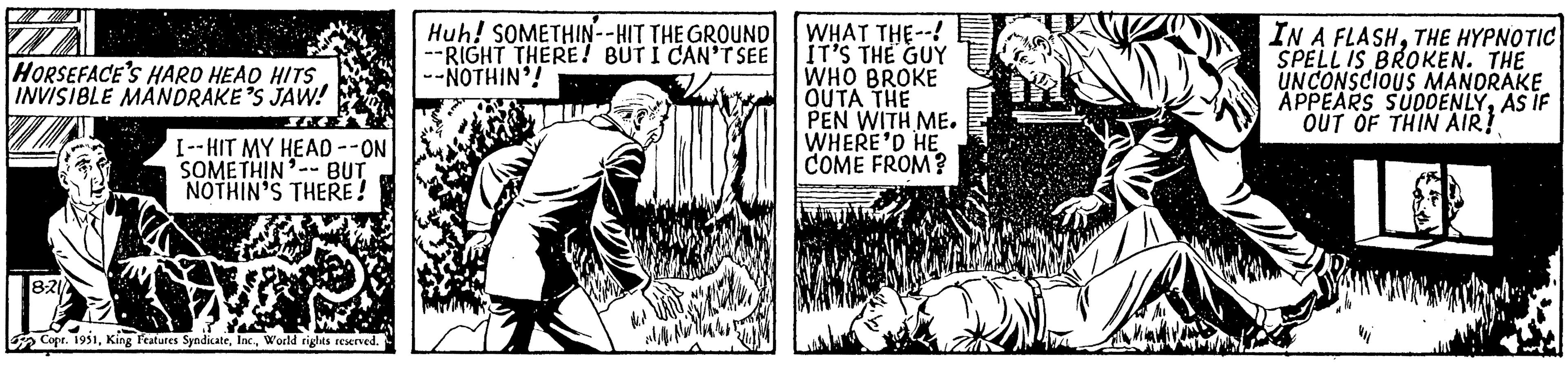 Cartoon OCR: HORSEFACE'S HARD HEAD HITS INVISIBLE MANDRAKE'S JAW! 8-21 I--HIT MY HEAD --ON SOMETHIN'-- BUT NOTHIN'S THERE! Copr. 1951World rights reserved. Huh! SOMETHIN--HIT THE GROUND RIGHT THERE! BUT I CAN'T SEE -NOTHIN'! INVE WHAT THE--! IT'S THE GUY WHO BROKE OUTA THE PEN WITH ME. WHERE'D HE COME FROM? IN A FLASHTHE HYPNOTIC SPELL IS BROKEN. THE UNCONSCIOUS MANDRAKE APPEARS SUDDENLYAS IF OUT OF THIN AIR! HORSEFACE'S HARD HEAD HITS INVISIBLE MANDRAKE'S JAW ! 8-21 I -- HIT MY HEAD --ON SOMETHIN ' -- BUT NOTHIN'S THERE ! Copr . 1951King Features SyndicateWorld rights reserved . Huh ! SOMETHIN -- HIT THE GROUND RIGHT THERE ! BUT I CAN'T SEE -NOTHIN ' ! INVE WHAT THE-- ! IT'S THE GUY WHO BROKE OUTA THE PEN WITH ME . WHERE'D HE COME FROM ? IN A FLASHTHE HYPNOTIC SPELL IS BROKEN . THE UNCONSCIOUS MANDRAKE APPEARS SUDDENLYAS IF OUT OF THIN AIR !