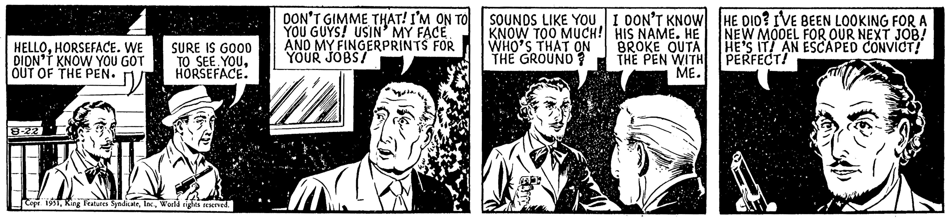 Drawing OCR: HELLOHORSEFACE. WE DIDN'T KNOW YOU GOT OUT OF THE PEN. 8-22 SURE IS GOO0 TO SEE YOUHORSEFACE. Copr. 1951World rights reserved. DON'T GIMME THAT! I'M ON TO YOU GUYS! USIN' MY FACE. AND MY FINGERPRINTS FOR YOUR JOBS! SOUNDS LIKE YOU KNOW TOO MUCH! WHO'S THAT ON THE GROUND? I DON'T KNOW HIS NAME. HE BROKE OUTA THE PEN WITH ME. HE DID? I'VE BEEN LOOKING FOR A NEW MODEL FOR OUR NEXT JOB! HE'S IT! AN ESCAPED CONVICT! PERFECT! HELLOHORSEFACE . WE DIDN'T KNOW YOU GOT OUT OF THE PEN . 8-22 SURE IS GOO0 TO SEE YOUHORSEFACE . Copr . 1951King Features SyndicateWorld rights reserved . DON'T GIMME THAT ! I'M ON TO YOU GUYS ! USIN ' MY FACE . AND MY FINGERPRINTS FOR YOUR JOBS ! SOUNDS LIKE YOU KNOW TOO MUCH ! WHO'S THAT ON THE GROUND ? I DON'T KNOW HIS NAME . HE BROKE OUTA THE PEN WITH ME . HE DID ? I'VE BEEN LOOKING FOR A NEW MODEL FOR OUR NEXT JOB ! HE'S IT ! AN ESCAPED CONVICT ! PERFECT !
