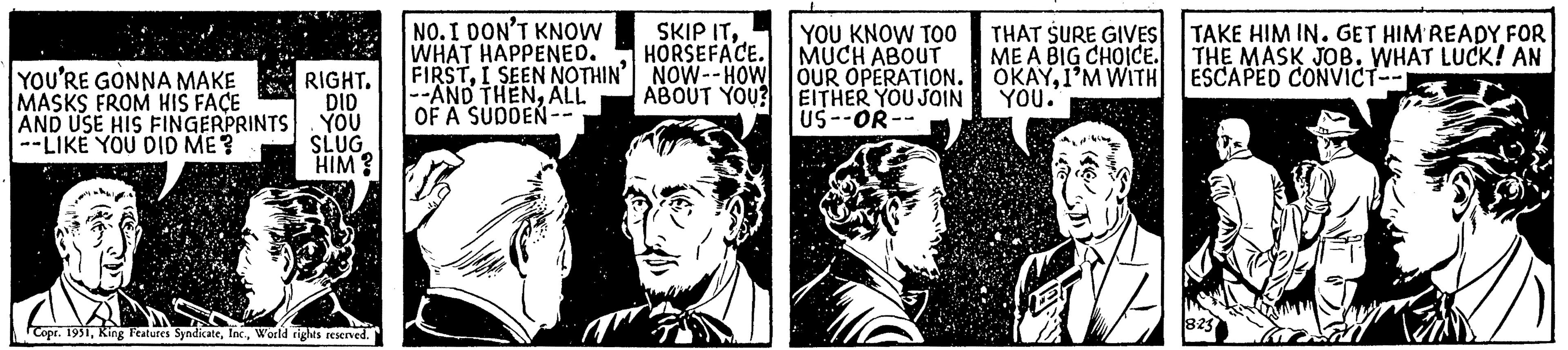 Monochrome photography OCR: NO. I DON'T KNOW WHAT HAPPENED. FIRSTI SEEN NOTHIN' --AND THENALL YOU'RE GONNA MAKE MASKS FROM HIS FACE RIGHT. DID AND USE HIS FINGERPRINTS YOU OF A SUDDEN-- --LIKE YOU DID ME? SKIP ITYOU KNOW TOO HORSEFACE. MUCH ABOUT NOW--HOW OUR OPERATION. ABOUT YOU? EITHER YOU JOIN US--OR-- PODERES SLUG HIM? THAT SURE GIVES ME A BIG CHOICE. OKAYI'M WITH YOU. Copr. 1951World rights reserved. TAKE HIM IN. GET HIM READY FOR THE MASK JOB. WHAT LUCK! AN ESCAPED CONVICT-- 8:23 NO . I DON'T KNOW WHAT HAPPENED . FIRSTI SEEN NOTHIN ' --AND THENALL YOU'RE GONNA MAKE MASKS FROM HIS FACE RIGHT . DID AND USE HIS FINGERPRINTS YOU OF A SUDDEN- --LIKE YOU DID ME ? SKIP ITYOU KNOW TOO HORSEFACE . MUCH ABOUT NOW -- HOW OUR OPERATION . ABOUT YOU ? EITHER YOU JOIN US -- OR- PODERES SLUG HIM ? THAT SURE GIVES ME A BIG CHOICE . OKAYI'M WITH YOU . Copr . 1951King Features SyndicateWorld rights reserved . TAKE HIM IN . GET HIM READY FOR THE MASK JOB . WHAT LUCK ! AN ESCAPED CONVICT- 8:23