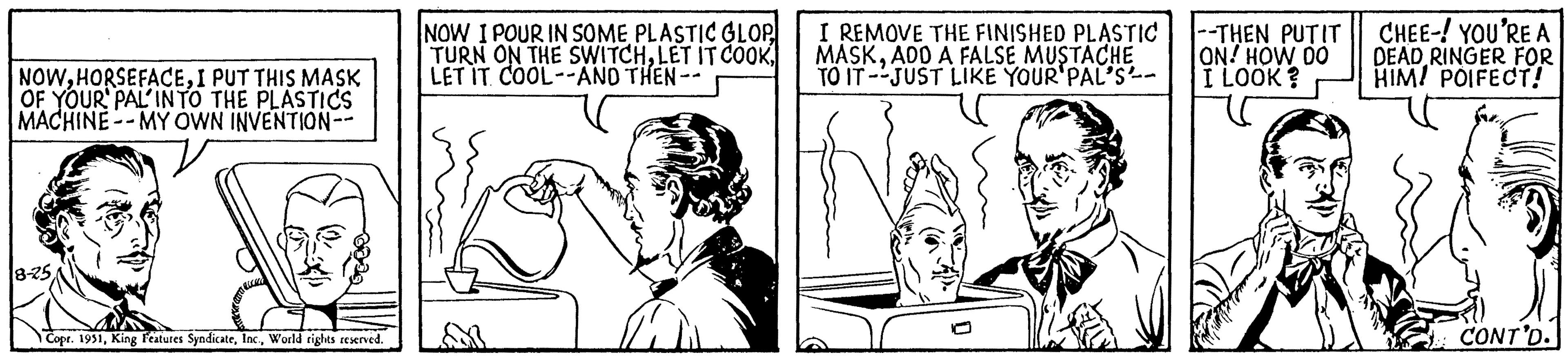 Font OCR: NOWI PUT THIS MASK OF YOUR PAL INTO THE PLASTICS MACHINE--MY OWN INVENTION- 8-25 Copr. 1951World rights reserved. NOW I POUR IN SOME PLASTIC GLOP TURN ON THE SWITCHLET IT COOL--AND THEN -- I REMOVE THE FINISHED PLASTIC MASKADD A FALSE MUSTACHE TO IT JUST LIKE YOUR'PAL'S- --THEN PUTIT ON! HOW DO I LOOK? CHEE-! YOU'RE A DEAD RINGER FOR HIM! POIFECT! N CONT'D. NOWI PUT THIS MASK OF YOUR PAL INTO THE PLASTICS MACHINE -- MY OWN INVENTION 8-25 Copr . 1951King Features SyndicateWorld rights reserved . NOW I POUR IN SOME PLASTIC GLOP TURN ON THE SWITCHLET IT COOKLET IT COOL -- AND THEN -- I REMOVE THE FINISHED PLASTIC MASKADD A FALSE MUSTACHE TO IT JUST LIKE YOUR'PAL'S --THEN PUTIT ON ! HOW DO I LOOK ? CHEE- ! YOU'RE A DEAD RINGER FOR HIM ! POIFECT ! N CONT'D .