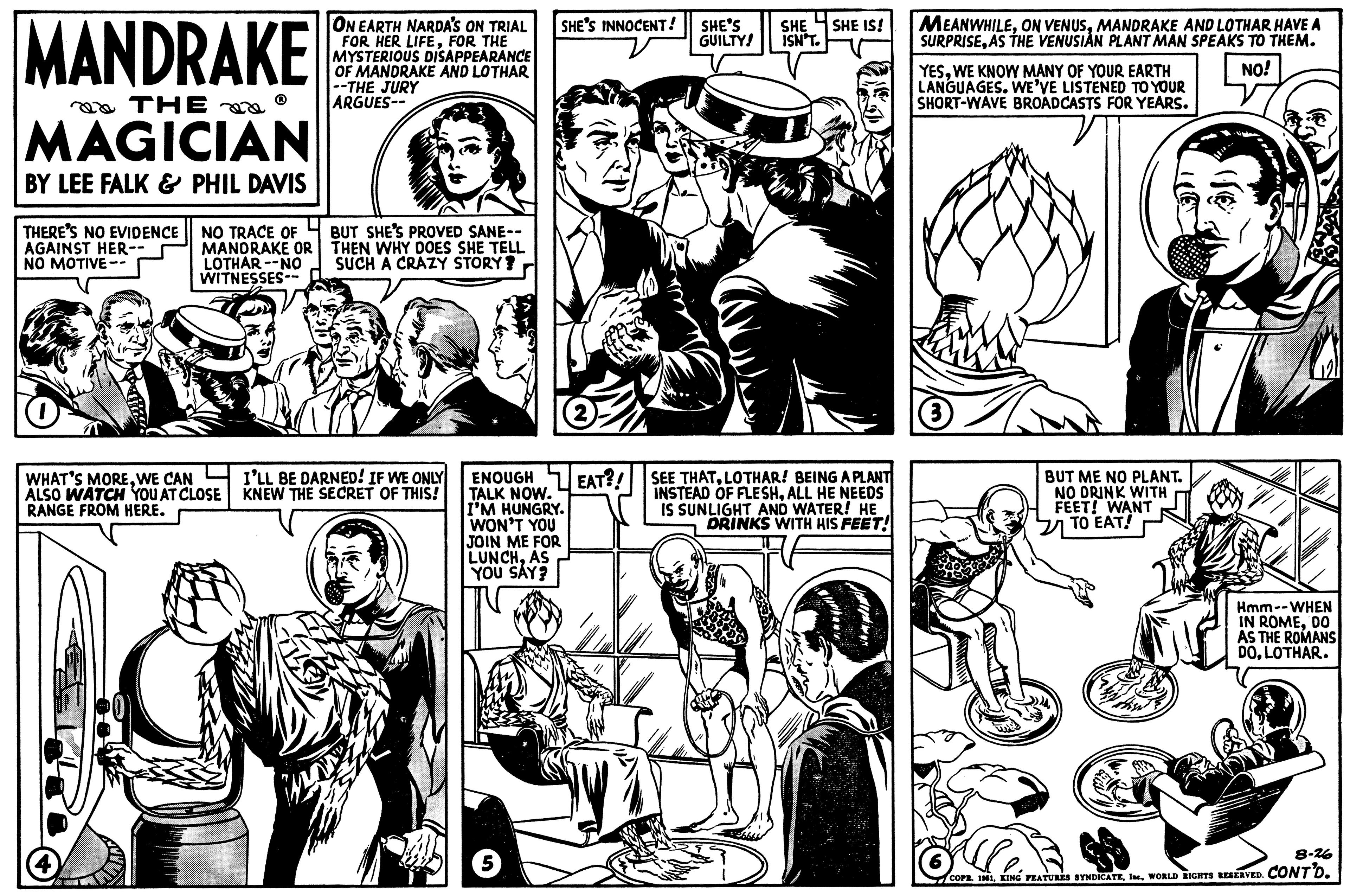 Organism OCR: MANDRAKE THE MAGICIAN BY LEE FALK & PHIL DAVIS THERE'S NO EVIDENCE AGAINST HER-- NO MOTIVE-- NO TRACE OF MANDRAKE OR LOTHAR NO WITNESSES-- WHAT'S MOREWE CAN ALSO WATCH YOU AT CLOSE RANGE FROM HERE. ON EARTH NARDA'S ON TRIAL FOR HER LIFEFOR THE MYSTERIOUS DISAPPEARANCE OF MANDRAKE AND LOTHAR --THE JURY ARGUES-- BUT SHE'S PROVED SANE-- THEN WHY DOES SHE TELL SUCH A CRAZY STORY? I'LL BE DARNED! IF WE ONLY KNEW THE SECRET OF THIS! SHE'S INNOCENT! ENOUGH TALK NOW. I'M HUNGRY. WON'T YOU JOIN ME FOR LUNCHAS YOU SAY? 5 2 EAT?! SHE'S GUILTY! SHE SHE IS! ISN'T. SEE THATLOTHAR! BEING A PLANT INSTEAD OF FLESHALL HE NEEDS IS SUNLIGHT AND WATER! HE DRINKS WITH HIS FEET! MEANWHILEMANDRAKE AND LOTHAR HAVE A SURPRISEAS THE VENUSIAN PLANT MAN SPEAKS TO THEM. NO! YESWE KNOW MANY OF YOUR EARTH LANGUAGES. WE'VE LISTENED TO YOUR SHORT-WAVE BROADCASTS FOR YEARS. 3 BUT ME NO PLANT. NO DRINK WITH FEET! WANT TO EAT! Hmm--WHEN IN ROMEDO AS THE ROMANS DOLOTHAR. alle. 8-26 COPE. 1961WORLD RIGHTS RESERVED. CONT'D. MANDRAKE THE MAGICIAN BY LEE FALK & PHIL DAVIS THERE'S NO EVIDENCE AGAINST HER- NO MOTIVE- NO TRACE OF MANDRAKE OR LOTHAR NO WITNESSES- WHAT'S MOREWE CAN ALSO WATCH YOU AT CLOSE RANGE FROM HERE . ON EARTH NARDA'S ON TRIAL FOR HER LIFEFOR THE MYSTERIOUS DISAPPEARANCE OF MANDRAKE AND LOTHAR --THE JURY ARGUES- BUT SHE'S PROVED SANE- THEN WHY DOES SHE TELL SUCH A CRAZY STORY ? I'LL BE DARNED ! IF WE ONLY KNEW THE SECRET OF THIS ! SHE'S INNOCENT ! ENOUGH TALK NOW . I'M HUNGRY . WON'T YOU JOIN ME FOR LUNCHAS YOU SAY ? 5 2 EAT ?! SHE'S GUILTY ! SHE SHE IS ! ISN'T . SEE THATLOTHAR ! BEING A PLANT INSTEAD OF FLESHALL HE NEEDS IS SUNLIGHT AND WATER ! HE DRINKS WITH HIS FEET ! MEANWHILEON VENUSMANDRAKE AND LOTHAR HAVE A SURPRISEAS THE VENUSIAN PLANT MAN SPEAKS TO THEM . NO ! YESWE KNOW MANY OF YOUR EARTH LANGUAGES . WE'VE LISTENED TO YOUR SHORT - WAVE BROADCASTS FOR YEARS . 3 BUT ME NO PLANT . NO DRINK WITH FEET ! WANT TO EAT ! Hmm -- WHEN IN ROMEDO AS THE ROMANS DOLOTHAR . alle . 8-26 COPE . 1961KING FEATURES SYNDICATEWORLD RIGHTS RESERVED . CONT'D .