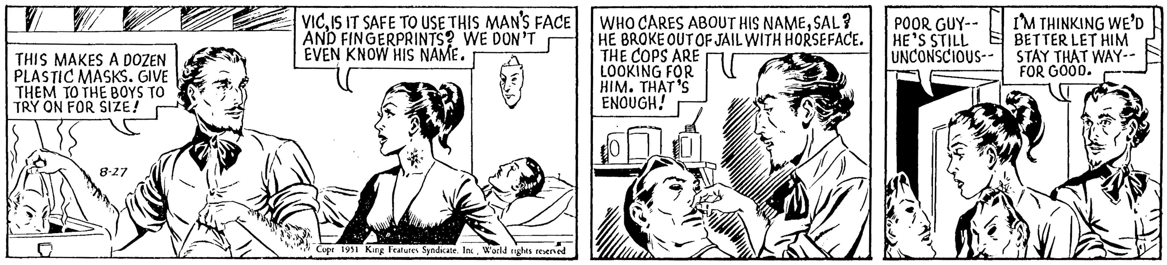 Parallel OCR: THIS MAKES A DOZEN PLASTIC MASKS. GIVE THEM TO THE BOYS TO TRY ON FOR SIZE! 8-27 VICIS IT SAFE TO USE THIS MAN'S FACE AND FINGERPRINTS? WE DON'T EVEN KNOW HIS NAME. Copr 1951 King Features Syndicate. IncWorld rights reserved WHO CARES ABOUT HIS NAMESAL? HE BROKE OUT OF JAIL WITH HORSEFACE. THE COPS ARE LOOKING FOR HIM. THAT'S ENOUGH! POOR GUY-- HE'S STILL UNCONSCIOUS-- I'M THINKING WE'D BETTER LET HIM STAY THAT WAY-- FOR GOOD. THIS MAKES A DOZEN PLASTIC MASKS . GIVE THEM TO THE BOYS TO TRY ON FOR SIZE ! 8-27 VICIS IT SAFE TO USE THIS MAN'S FACE AND FINGERPRINTS ? WE DON'T EVEN KNOW HIS NAME . Copr 1951 King Features Syndicate . IncWorld rights reserved WHO CARES ABOUT HIS NAMESAL ? HE BROKE OUT OF JAIL WITH HORSEFACE . THE COPS ARE LOOKING FOR HIM . THAT'S ENOUGH ! POOR GUY- HE'S STILL UNCONSCIOUS- I'M THINKING WE'D BETTER LET HIM STAY THAT WAY- FOR GOOD .