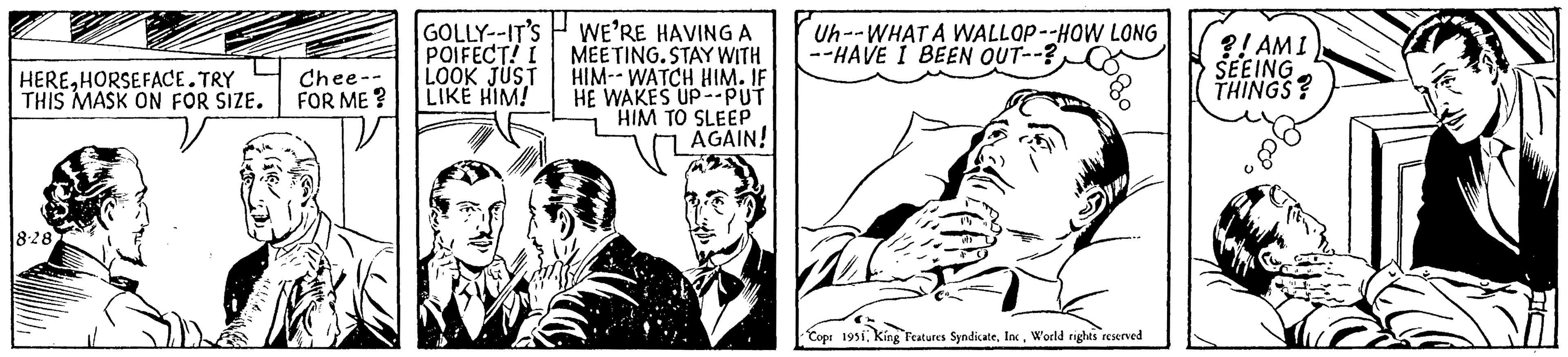 Parallel OCR: HEREHORSEFACE.TRY THIS MASK ON FOR SIZE. 8-28 Chee- FOR ME? GOLLY--IT'S POIFECT! I LOOK JUST LIKE HIM! WE'RE HAVING A MEETING. STAY WITH HIM-WATCH HIM. IF HE WAKES UP--PUT HIM TO SLEEP AGAIN! Uh--WHAT A WALLOP--HOW LONG --HAVE I BEEN OUT--? Cop: 1951World rights reserved ?! AMI SEEING THINGS? HEREHORSEFACE.TRY THIS MASK ON FOR SIZE . 8-28 Chee FOR ME ? GOLLY -- IT'S POIFECT ! I LOOK JUST LIKE HIM ! WE'RE HAVING A MEETING . STAY WITH HIM - WATCH HIM . IF HE WAKES UP -- PUT HIM TO SLEEP AGAIN ! Uh -- WHAT A WALLOP -- HOW LONG --HAVE I BEEN OUT-- ? Cop : 1951King Features SyndicateWorld rights reserved ? ! AMI SEEING THINGS ?