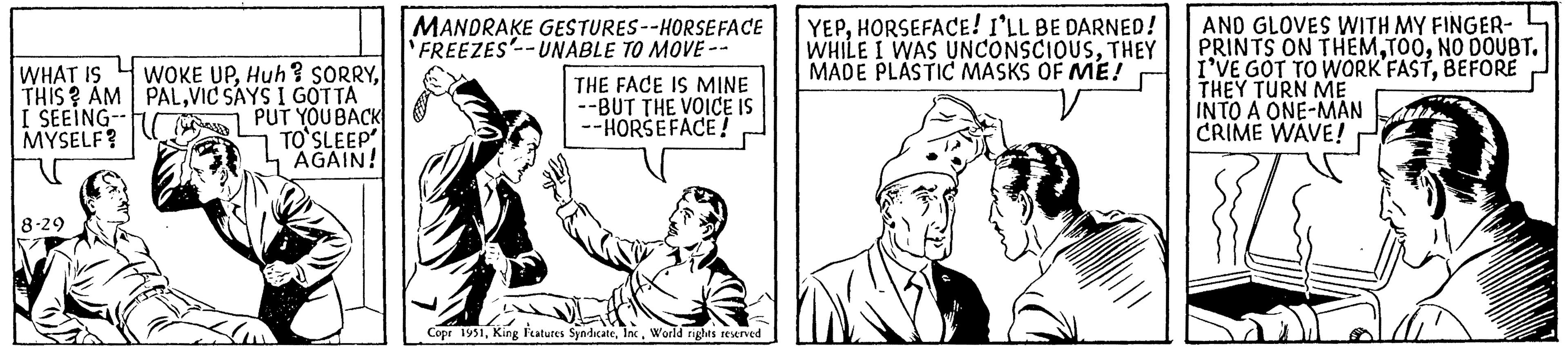 Sharing OCR: WHAT IS THIS? AM I SEEING-- MYSELF? 8-29 WOKE UPVIC SAYS I GOTTA PUT YOU BACK TO SLEEP AGAIN! MANDRAKE GESTURES--HORSE FACE FREEZES--UNABLE TO MOVE -- THE FACE IS MINE --BUT THE VOICE IS --HORSEFACE! Copr 1951World rights reserved YEPHORSEFACE! I'LL BE DARNED! WHILE I WAS UNCONSCIOUSTHEY MADE PLASTIC MASKS OF ME! AND GLOVES WITH MY FINGER- PRINTS ON THEMNO DOUBT. I'VE GOT TO WORK FASTBEFORE THEY TURN ME INTO A ONE-MAN CRIME WAVE! wapt WHAT IS THIS ? AM I SEEING- MYSELF ? 8-29 WOKE UPHuh ? SORRYVIC SAYS I GOTTA PUT YOU BACK TO SLEEP AGAIN ! MANDRAKE GESTURES -- HORSE FACE FREEZES -- UNABLE TO MOVE -- THE FACE IS MINE --BUT THE VOICE IS --HORSEFACE ! Copr 1951King Features SyndicateWorld rights reserved YEPHORSEFACE ! I'LL BE DARNED ! WHILE I WAS UNCONSCIOUSTHEY MADE PLASTIC MASKS OF ME ! AND GLOVES WITH MY FINGER PRINTS ON THEMNO DOUBT . I'VE GOT TO WORK FASTBEFORE THEY TURN ME INTO A ONE - MAN CRIME WAVE ! wapt