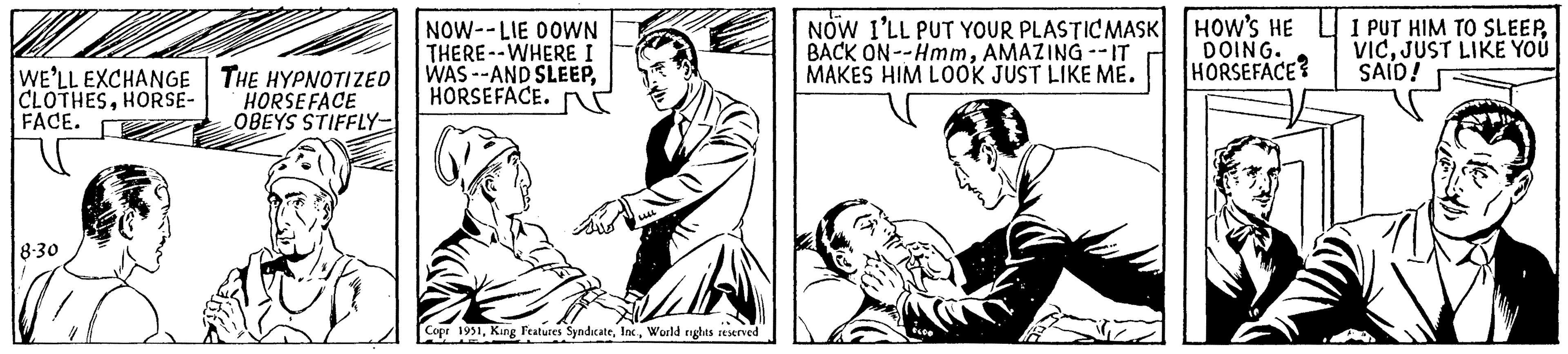 Sharing OCR: WE'LL EXCHANGE CLOTHESHORSE- FACE. 8-30 THE HYPNOTIZED HORSEFACE OBEYS STIFFLY- NOW--LIE DOWN THERE--WHERE I WAS--AND SLEEPHORSEFACE. Copr 1951World rights reserved NOW I'LL PUT YOUR PLASTIC MASK BACK ON--HmmAMAZING -- IT MAKES HIM LOOK JUST LIKE ME. HOW'S HE DOING. HORSEFACE? I PUT HIM TO SLEEPJUST LIKE YOU SAID! WE'LL EXCHANGE CLOTHESHORSE FACE . 8-30 THE HYPNOTIZED HORSEFACE OBEYS STIFFLY NOW -- LIE DOWN THERE -- WHERE I WAS -- AND SLEEPHORSEFACE . Copr 1951King Features SyndicateWorld rights reserved NOW I'LL PUT YOUR PLASTIC MASK BACK ON -- HmmAMAZING -- IT MAKES HIM LOOK JUST LIKE ME . HOW'S HE DOING . HORSEFACE ? I PUT HIM TO SLEEPJUST LIKE YOU SAID !