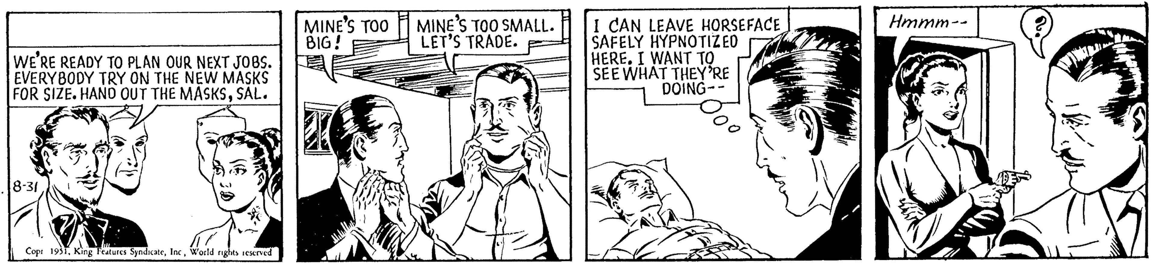 Mammal OCR: WE'RE READY TO PLAN OUR NEXT JOBS. EVERYBODY TRY ON THE NEW MASKS FOR SIZE. HAND OUT THE MASKSSAL. 8-31 Cop: 1931World rights reserved MINE'S TOO BIG! MINE'S TOO SMALL. LET'S TRADE. I CAN LEAVE HORSEFACE SAFELY HYPNOTIZEO HERE. I WANT TO SEE WHAT THEY'RE DOING-- Hmmm-- WE'RE READY TO PLAN OUR NEXT JOBS . EVERYBODY TRY ON THE NEW MASKS FOR SIZE . HAND OUT THE MASKSSAL . 8-31 Cop : 1931King Features SyndicateWorld rights reserved MINE'S TOO BIG ! MINE'S TOO SMALL . LET'S TRADE . I CAN LEAVE HORSEFACE SAFELY HYPNOTIZEO HERE . I WANT TO SEE WHAT THEY'RE DOING- Hmmm-