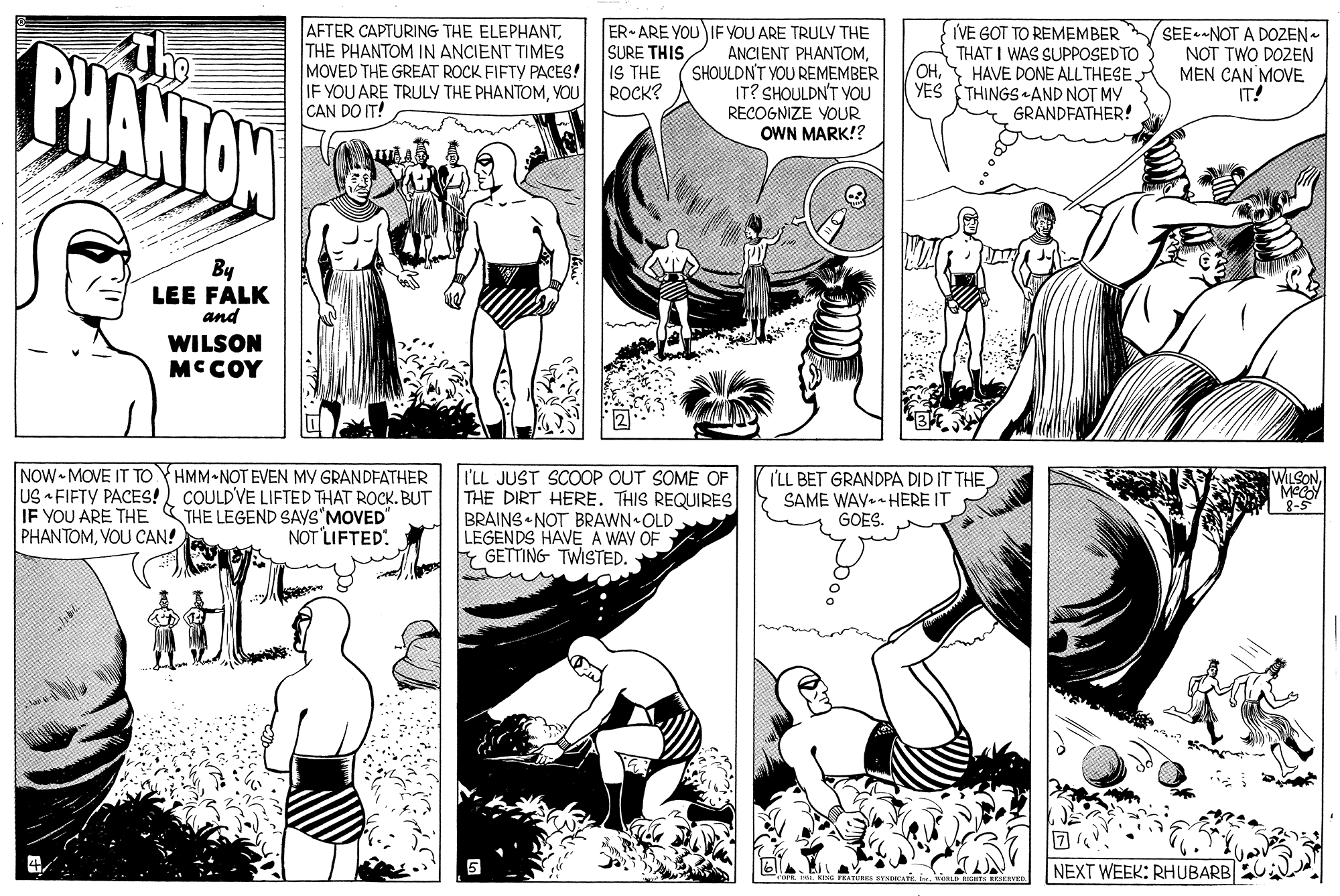 Line OCR: The PHANTON AFTER CAPTURING THE ELEPHANTTHE PHANTOM IN ANCIENT TIMES MOVED THE GREAT ROCK FIFTY PACES! IF YOU ARE TRULY THE PHANTOMYOU CAN DO IT! ER- ARE YOU IF YOU ARE TRULY THE ANCIENT PHANTOMSHOULDNT YOU REMEMBER IT? SHOULDN'T YOU RECOGNIZE YOUR OWN MARK!? SURE THIS IS THE ROCK? IVE GOT TO REMEMBER THAT I WAS SUPPOSEDTO ??SEE NOT A DOZEN - NOT TWO DOZEN MEN CAN MOVE IT! HAVE DONE ALLTHESEYES (THINGS AND NOT MY GRANDFATHER! By LEE FALK and WILSON MCCOY NOW-MOVE IT TO YHMM NOT EVEN MY GRANDFATHER US FIFTY PACES! COULDVE LIFTED THAT ROCK. BUT IF YOU ARE THE PHANTOMVOU CAN! I'LL JUST SCOOP OUT SOME OF THE DIRT HERE. THIS REQUIRES BRAINS NOT BRAWN OLD LEGENDS HAVE A WAY OF E GETTING TWiSTED. I'LL BET GRANDPA DID IT THE WILSON SAME WAY.- HERE IT GOES. THE LEGEND SAYS"MOVED NOT LIFTED. NEXT WEEK: RHUBARB The PHANTON AFTER CAPTURING THE ELEPHANTTHE PHANTOM IN ANCIENT TIMES MOVED THE GREAT ROCK FIFTY PACES! IF YOU ARE TRULY THE PHANTOMYOU CAN DO IT! ER- ARE YOU IF YOU ARE TRULY THE ANCIENT PHANTOMSHOULDNT YOU REMEMBER IT? SHOULDN'T YOU RECOGNIZE YOUR OWN MARK!? SURE THIS IS THE ROCK? IVE GOT TO REMEMBER THAT I WAS SUPPOSEDTO ??SEE NOT A DOZEN - NOT TWO DOZEN MEN CAN MOVE IT! HAVE DONE ALLTHESEYES (THINGS AND NOT MY GRANDFATHER! By LEE FALK and WILSON MCCOY NOW-MOVE IT TO YHMM NOT EVEN MY GRANDFATHER US FIFTY PACES! COULDVE LIFTED THAT ROCK. BUT IF YOU ARE THE PHANTOMVOU CAN! I'LL JUST SCOOP OUT SOME OF THE DIRT HERE. THIS REQUIRES BRAINS NOT BRAWN OLD LEGENDS HAVE A WAY OF E GETTING TWiSTED. I'LL BET GRANDPA DID IT THE WILSON SAME WAY.- HERE IT GOES. THE LEGEND SAYS"MOVED NOT LIFTED. NEXT WEEK: RHUBARB