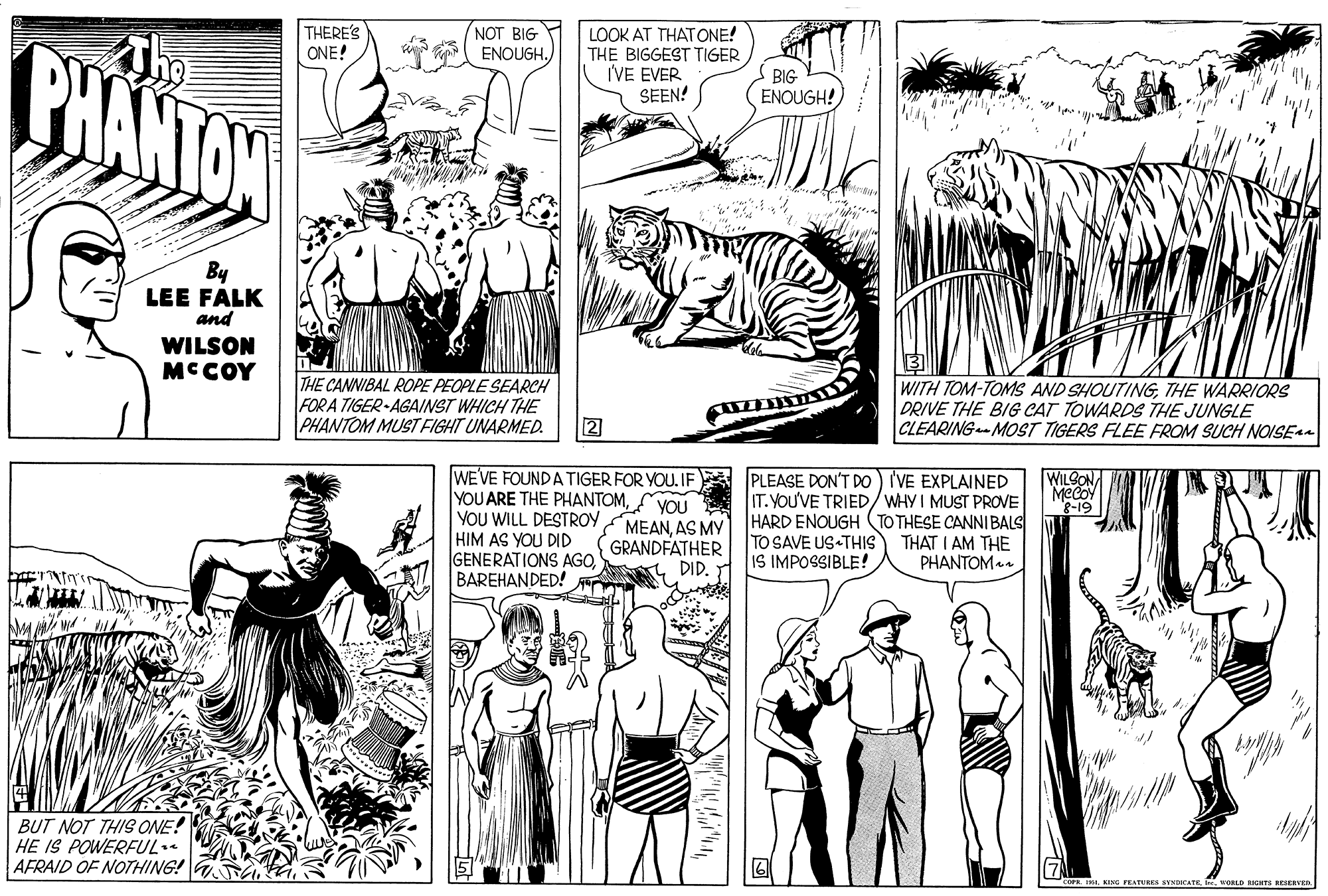 Font OCR: THERE'S ONE! NOT BIG BHANTAN LOOK AT THATONE! THE BIGGEST TIGER I'VE EVER SEEN! ENOUGH.BIG ENOUGH! By LEE FALK and WILSON MCCOY THE CANNIBAL ROPE PEOPLE SEARCH FOR A TIGER-AGAINST WHICH THE PHANTOM MUST FIGHT UNARMED. WITH TOM-TOMS AND SHOUTINGTHE WARRIORS DRIVE THE BIG CAT TOWARDS THE JUNGLE CLEARINGMOST TIGERS FLEE FROM SUCH NOISE4 2 WE'VE FOUNDATIGER FOR YOU. IF YOU ARE THE PHANTOMYOU YOU WILL DESTROY HIM AS YOU DID GENERATIONS AGOBAREHANDED! WILGON MeCoY PLEASE DON'T DO) I'VE EXPLAINED IT.YOU'VE TRIED/WHY I MUST PROVE MEANAS MY HARD ENOUGH (TO THESE CANNIBALS TO SAVE US THIS IS IMPOSSIBLE! GRANDFATHER DID. THAT I AM THE PHANTOM. BUT NOT THIS ONE! HE IS POWERFUL.. AFRAID OF NOTHING! G 2 01 KING PEATURE ENtCATE. VOLD RIGHTS BESERVEN THERE'S ONE! NOT BIG BHANTAN LOOK AT THATONE! THE BIGGEST TIGER I'VE EVER SEEN! ENOUGH.BIG ENOUGH! By LEE FALK and WILSON MCCOY THE CANNIBAL ROPE PEOPLE SEARCH FOR A TIGER-AGAINST WHICH THE PHANTOM MUST FIGHT UNARMED. WITH TOM-TOMS AND SHOUTINGTHE WARRIORS DRIVE THE BIG CAT TOWARDS THE JUNGLE CLEARINGMOST TIGERS FLEE FROM SUCH NOISE4 2 WE'VE FOUNDATIGER FOR YOU. IF YOU ARE THE PHANTOMYOU YOU WILL DESTROY HIM AS YOU DID GENERATIONS AGOBAREHANDED! WILGON MeCoY PLEASE DON'T DO) I'VE EXPLAINED IT.YOU'VE TRIED/WHY I MUST PROVE MEANAS MY HARD ENOUGH (TO THESE CANNIBALS TO SAVE US THIS IS IMPOSSIBLE! GRANDFATHER DID. THAT I AM THE PHANTOM. BUT NOT THIS ONE! HE IS POWERFUL.. AFRAID OF NOTHING! G 2 01 KING PEATURE ENtCATE. VOLD RIGHTS BESERVEN