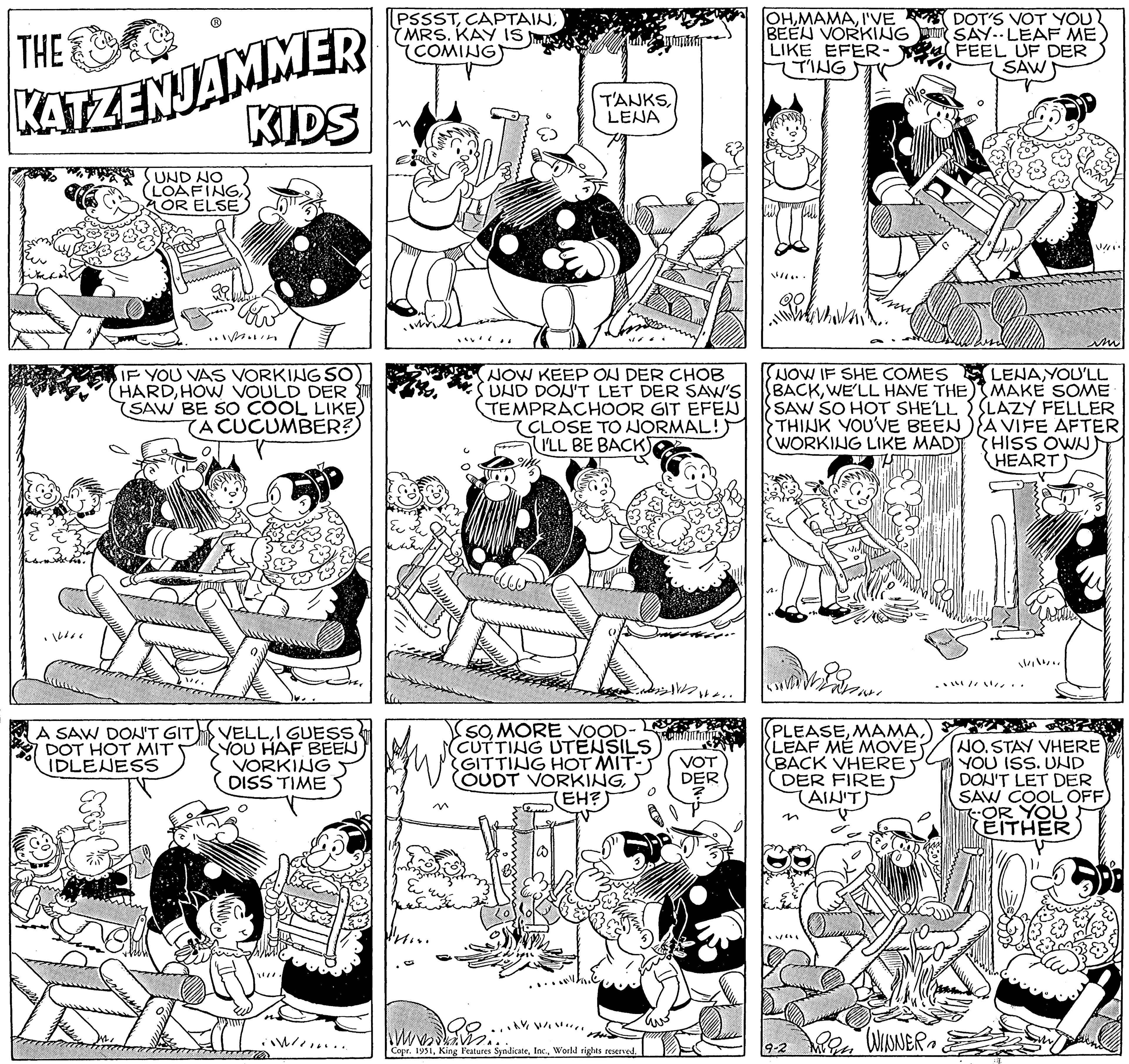 Parallel OCR: THE KATZENJAMMER KIDS UND NO (LOAFING) OR ELSE 1066 .. A SAW DON'T GIT. DOT HOT MIT IDLENESS When IF YOU VAS VORKING SO HARDHOW VOULD DER SAW BE SO COOL LIKE) (A CUCUMBER? VELLI GUESS YOU HAF BEEN VORKING DISS TIME down. PSSSTMRS. KAY IS COMING) ??? Person TANKSLENA NOW KEEP ON DER CHOB UND DON'T LET DER SAW'S TEMPRACHOOR GIT EFEN CLOSE TO NORMAL!) (I'LL BE BACK) SOMORE VOOD- CUTTING UTENSILS (GITTING HOT MIT- OUDT VORKINGEH? AY WIN mwang Copr. 1951World rights reserved. W.. VOT DER OHI'VE BEEN VORKING LIKE EFER- TING NOW IF SHE COMES BACKWE'LL HAVE THE SAW SO HOT SHE'LL THINK YOU'VE BEEN (WORKING LIKE MAD) to PANN (PLEASE(LEAF ME MOVE BACK VHERE DER FIRE (AIN'T) 9-2 DOT'S VOT YOU SAY. LEAF ME FEEL UF DER SAW mign WINNER. LENAYOU'LL MAKE SOME SLAZY FELLER A VIFE AFTER HISS OWN HEART) V // im // // ///.. NO. STAY VHERE YOU ISS. UND DON'T LET DER SAW COOL OFF OR YOU EITHER THE KATZENJAMMER KIDS UND NO ( LOAFING) OR ELSE 1066 .. A SAW DON'T GIT . DOT HOT MIT IDLENESS When IF YOU VAS VORKING SO HARDHOW VOULD DER SAW BE SO COOL LIKE ) ( A CUCUMBER ? VELLI GUESS YOU HAF BEEN VORKING DISS TIME down . PSSSTMRS . KAY IS COMING ) ??? Person TANKSLENA NOW KEEP ON DER CHOB UND DON'T LET DER SAW'S TEMPRACHOOR GIT EFEN CLOSE TO NORMAL ! ) ( I'LL BE BACK ) SOMORE VOOD CUTTING UTENSILS ( GITTING HOT MIT OUDT VORKINGEH ? AY WIN mwang Copr . 1951King Features SyndicateWorld rights reserved . W .. VOT DER OHI'VE BEEN VORKING LIKE EFER TING NOW IF SHE COMES BACKWE'LL HAVE THE SAW SO HOT SHE'LL THINK YOU'VE BEEN ( WORKING LIKE MAD ) to PANN ( PLEASE( LEAF ME MOVE BACK VHERE DER FIRE ( AIN'T ) 9-2 DOT'S VOT YOU SAY . LEAF ME FEEL UF DER SAW mign WINNER . LENAYOU'LL MAKE SOME SLAZY FELLER A VIFE AFTER HISS OWN HEART ) V / / im / / // /// .. NO . STAY VHERE YOU ISS . UND DON'T LET DER SAW COOL OFF OR YOU EITHER