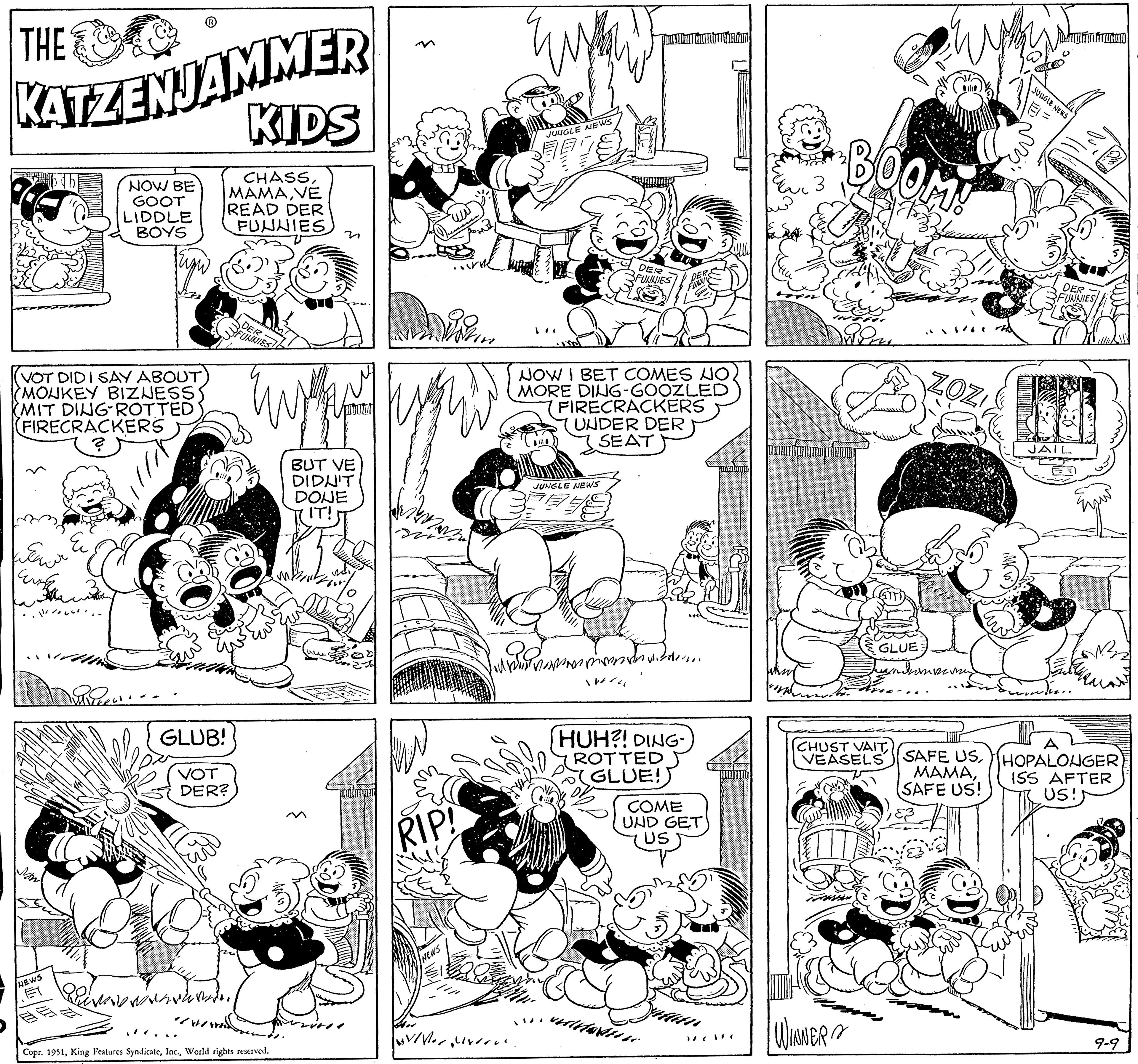 Style OCR: KATZENJAMMER KIDS NOW BE GOOT LIDDLE BOYS CHASSVE READ DER FUNNIES THE VOT DID I SAY ABOUT MONKEY BIZNESS (MIT DING ROTTED (FIRECRACKERS ? we wer COUNC ??? ??? ???? NEWS GLUB! VOT DER? 11 DER FUNNIES de WAS Copr. 1951World rights reserved. n BUT VE DIDN'T DONE IT! 31 Dorin RIP! NEWS Joli VIVer Myron JUNGLE NEWS and JUNGLE NEWS NOW I BET COMES NO MORE DING-GOOZLED FIRECRACKERS UNDER DER SEAT mmmm TRAN Jomallinen ruiter nemli 14 DER FUNNIES ... HUH?! DING- ROTTED GLUE! COME UND GET US BOOM! WINWER PR B P GLUE ZOZ andramper meng CHUST VAIT VEASELS SAFE US. MAMASAFE US! JUNGLE NEWS DER FUNNIES JAIL Frafruao) ever. HOPALONGER) ISS AFTER US!! 9-9 KATZENJAMMER KIDS NOW BE GOOT LIDDLE BOYS CHASSVE READ DER FUNNIES THE VOT DID I SAY ABOUT MONKEY BIZNESS ( MIT DING ROTTED ( FIRECRACKERS ? we wer COUNC ??? ??? ???? NEWS GLUB ! VOT DER ? 11 DER FUNNIES de WAS Copr . 1951King Features SyndicateWorld rights reserved . n BUT VE DIDN'T DONE IT ! 31 Dorin RIP ! NEWS Joli VIVer Myron JUNGLE NEWS and JUNGLE NEWS NOW I BET COMES NO MORE DING - GOOZLED FIRECRACKERS UNDER DER SEAT mmmm TRAN Jomallinen ruiter nemli 14 DER FUNNIES ... HUH ?! DING ROTTED GLUE ! COME UND GET US BOOM ! WINWER PR B P GLUE ZOZ andramper meng CHUST VAIT VEASELS SAFE US . MAMASAFE US ! JUNGLE NEWS DER FUNNIES JAIL Frafruao ) ever . HOPALONGER ) ISS AFTER US !! 9-9