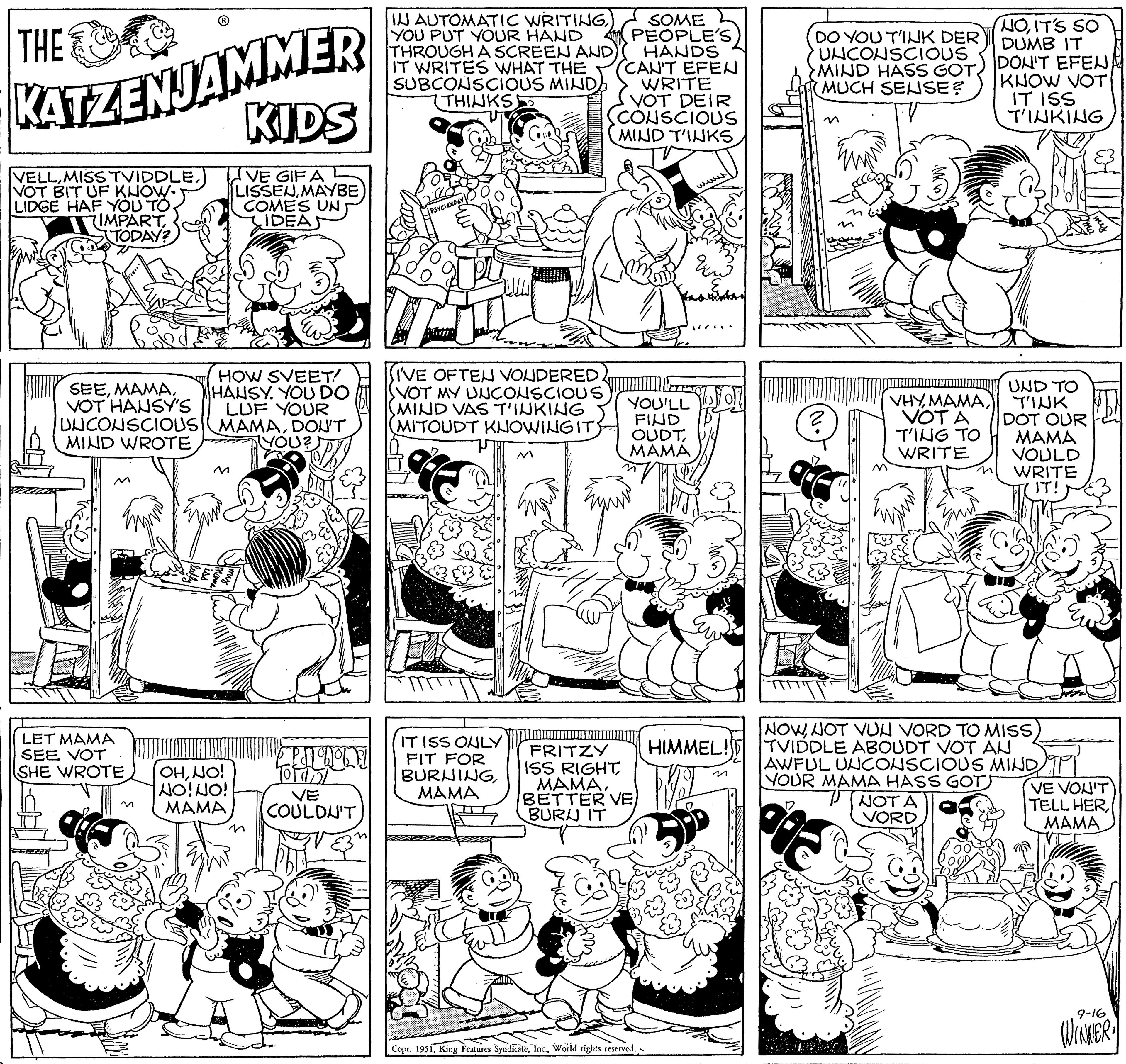 Art OCR: THE KATZENJAMMER KIDS VELLVOT BIT UF KNOW- LIDGE HAF YOU TO (IMPARTTODAY? VE GIF A LISSENMAYBE COMES UN IDEAS SEEVOT HANSY'S UNCONSCIOUS MIND WROTE LET MAMA SEE VOT SHE WROTE HOW SVEET! HANSY. YOU DO LUF YOUR MAMADON'T YOU? OHNO! NO! NO! MAMA n PUTONOLE Tordol COULDN'T M IN AUTOMATIC WRITINGYOU PUT YOUR HAND THROUGH A SCREEN AND) IT WRITES WHAT THE SUBCONSCIOUS MINDA (THINKS) PSYCHOLO (I'VE OFTEN VONDERED. VOT MY UNCONSCIOUS MIND VAS T'INKING (MITOUDT KNOWING ITS IT ISS ONLY FIT FOR BURNINGMAMA M SOME PEOPLE'S HANDS CAN'T EFEN WRITE VOT DEIR CONSCIOUS MIND T'INKS YOU'LL FIND OUDTMAMA FRITZY ISS RIGHTBETTER VE BURU IT Copr. 1951World rights reserved. ww pastikan FIL (2 DO YOU T'INK DER UNCONSCIOUS MIND HASS GOT MUCH SENSE? M ? VHYVOTA T'ING TO WRITE NOWNOT VUN VORD TO MISS HIMMEL!TVIDDLE ABOUDT VOT AN NOIT'S SO DUMB IT DON'T EFEN KNOW VOT IT ISS T'INKING UND TO TINK DOT OUR MAMA VOULD WRITE IT! NOT A VORD AWFUL UNCONSCIOUS MIND YOUR MAMA HASS GOT MAMA VE VOU'T TELL HERMAMA 9-16 WINNER THE KATZENJAMMER KIDS VELLMISS TVIDDLEVOT BIT UF KNOW LIDGE HAF YOU TO ( IMPARTTODAY ? VE GIF A LISSENMAYBE COMES UN IDEAS SEEVOT HANSY'S UNCONSCIOUS MIND WROTE LET MAMA SEE VOT SHE WROTE HOW SVEET ! HANSY . YOU DO LUF YOUR MAMADON'T YOU ? OHNO ! NO ! NO ! MAMA n PUTONOLE Tordol COULDN'T M IN AUTOMATIC WRITINGYOU PUT YOUR HAND THROUGH A SCREEN AND ) IT WRITES WHAT THE SUBCONSCIOUS MINDA ( THINKS ) PSYCHOLO ( I'VE OFTEN VONDERED . VOT MY UNCONSCIOUS MIND VAS T'INKING ( MITOUDT KNOWING ITS IT ISS ONLY FIT FOR BURNINGMAMA M SOME PEOPLE'S HANDS CAN'T EFEN WRITE VOT DEIR CONSCIOUS MIND T'INKS YOU'LL FIND OUDTMAMA FRITZY ISS RIGHTBETTER VE BURU IT Copr . 1951King Features SyndicateWorld rights reserved . ww pastikan FIL ( 2 DO YOU T'INK DER UNCONSCIOUS MIND HASS GOT MUCH SENSE ? M ? VHYVOTA T'ING TO WRITE NOWNOT VUN VORD TO MISS HIMMEL ! TVIDDLE ABOUDT VOT AN NOIT'S SO DUMB IT DON'T EFEN KNOW VOT IT ISS T'INKING UND TO TINK DOT OUR MAMA VOULD WRITE IT ! NOT A VORD AWFUL UNCONSCIOUS MIND YOUR MAMA HASS GOT MAMA VE VOU'T TELL HERMAMA 9-16 WINNER