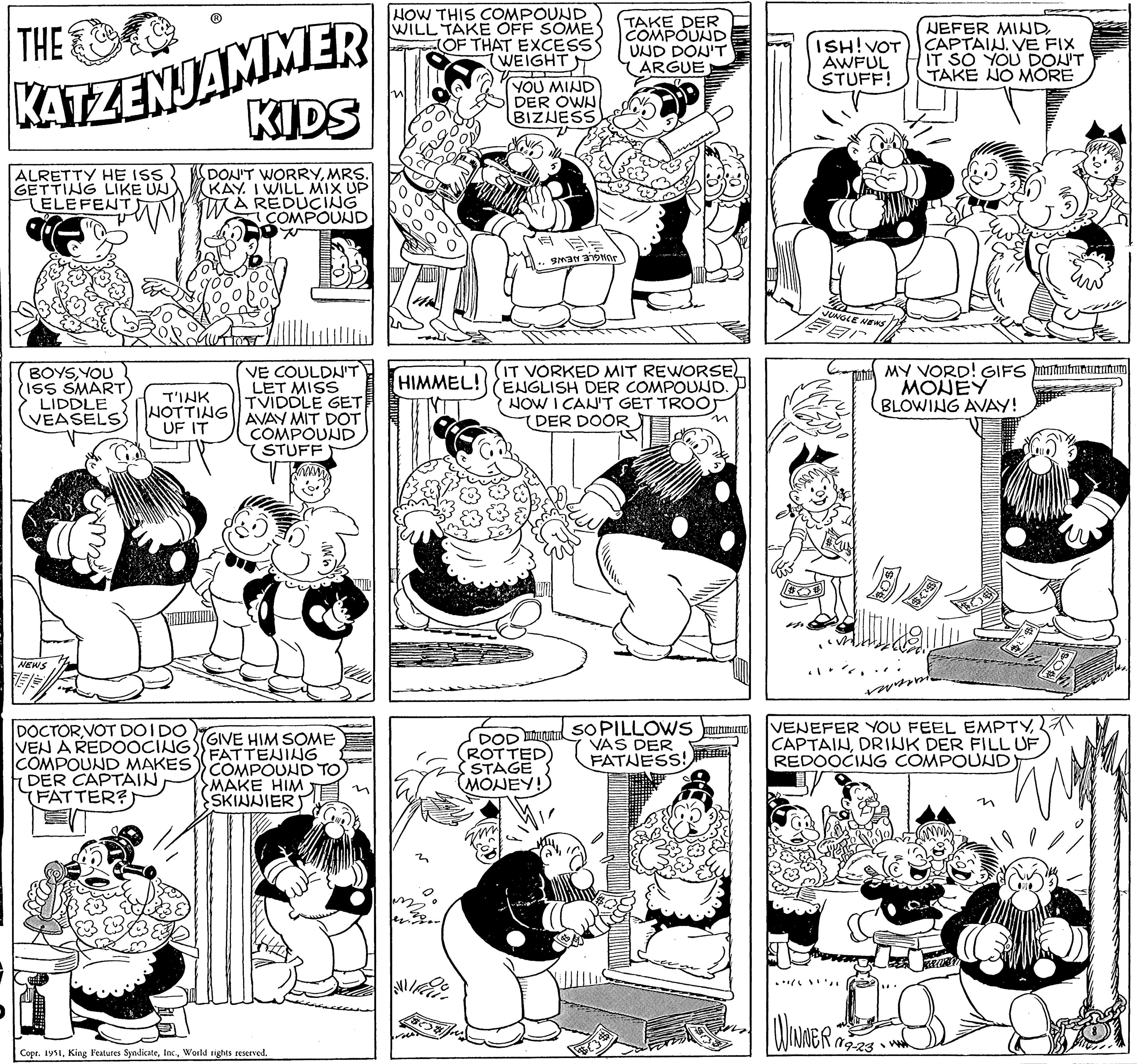 Style OCR: THE KATZENJAMMER KIDS ALRETTY HE ISS GETTING LIKE UN ELEFENT DON'T WORRYMRS. KAY. I WILL MIX UP A REDUCING COMPOUND BOYSYOU ISS SMART LIDDLE VEASELS) NEWS SE TINK NOTTING UF IT DOCTORVOT DOIDO VEN A REDOOCING COMPOUND MAKES DER CAPTAIN FATTER? VE COULDN'T LET MISS TVIDDLE GET AVAY MIT DOT COMPOUND STUFF GIVE HIM SOME FATTENING COMPOUND TO MAKE HIM SKINNIER Copr. 1951World rights reserved. HOW THIS COMPOUND WILL TAKE OFF SOME (OF THAT EXCESS WEIGHT HIMMEL!! YOU MIND DER OWN BIZNESS A E nr ??? SNar DOD ROTTED STAGE MONEY! TAKE DER COMPOUND UND DON'T ARGUE IT VORKED MIT REWORSE ENGLISH DER COMPOUND. NOW I CAN'T GET TROO DER DOOR SO PILLOWS VAS DER FATNESS! ISH! VOT AWFUL STUFF! JUNGLE NEWS Bar NEFER MINDCAPTAIN. VE FIX IT SO YOU DON'T TAKE NO MORE 3 MY VORD! GIFS mining MONEY BLOWING AVAY! WINNER 09-23 VENEFER YOU FEEL EMPTYDRINK DER FILL UF REDOOCING COMPOUND) THE KATZENJAMMER KIDS ALRETTY HE ISS GETTING LIKE UN ELEFENT DON'T WORRYMRS . KAY . I WILL MIX UP A REDUCING COMPOUND BOYSYOU ISS SMART LIDDLE VEASELS ) NEWS SE TINK NOTTING UF IT DOCTORVOT DOIDO VEN A REDOOCING COMPOUND MAKES DER CAPTAIN FATTER ? VE COULDN'T LET MISS TVIDDLE GET AVAY MIT DOT COMPOUND STUFF GIVE HIM SOME FATTENING COMPOUND TO MAKE HIM SKINNIER Copr . 1951King Features SyndicateWorld rights reserved . HOW THIS COMPOUND WILL TAKE OFF SOME ( OF THAT EXCESS WEIGHT HIMMEL !! YOU MIND DER OWN BIZNESS A E nr ??? SNar DOD ROTTED STAGE MONEY ! TAKE DER COMPOUND UND DON'T ARGUE IT VORKED MIT REWORSE ENGLISH DER COMPOUND . NOW I CAN'T GET TROO DER DOOR SO PILLOWS VAS DER FATNESS ! ISH ! VOT AWFUL STUFF ! JUNGLE NEWS Bar NEFER MINDCAPTAIN . VE FIX IT SO YOU DON'T TAKE NO MORE 3 MY VORD ! GIFS mining MONEY BLOWING AVAY ! WINNER 09-23 VENEFER YOU FEEL EMPTYDRINK DER FILL UF REDOOCING COMPOUND )