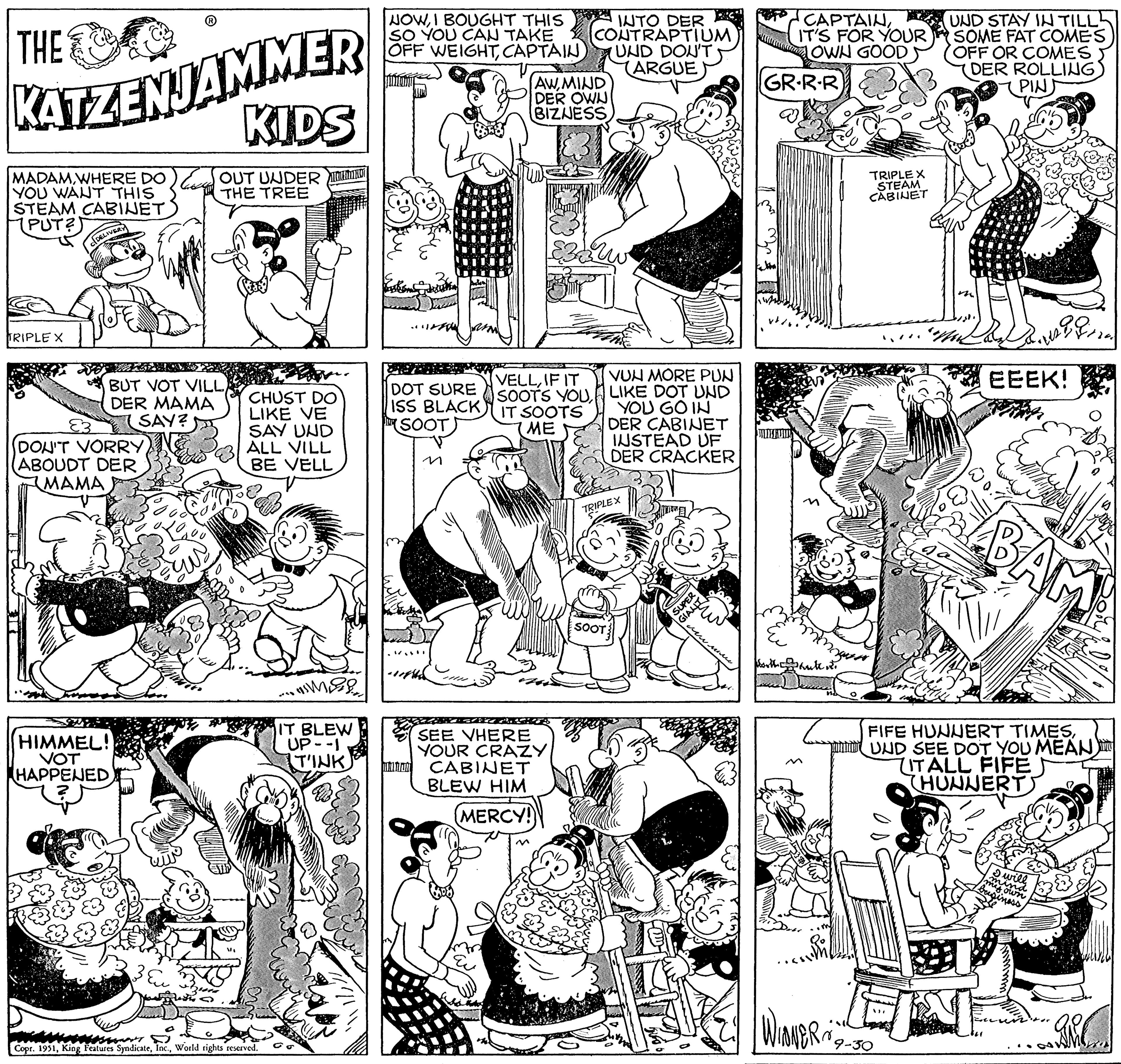 Monochrome OCR: THE KATZENJAMMER KIDS MADAMWHERE DO YOU WANT THIS STEAM CABINET PUT?) TRIPLE X DELIVERY - BUT VOT VILLDER MAMA SAY? DON'T VORRYABOUDT DER MAMA OUT UNDER THE TREE HIMMEL! VOT HAPPENED CHUST DO LIKE VE SAY UND ALL VILL BE VELL T Copr. 1951World rights reserved. IT BLEW UP--1 TINK Your NOWI BOUGHT THIS SO YOU CAN TAKE OFF WEIGHTCAPTAIN DOT SURE ISS BLACK (SOOT) AWMIND DER OWN BIZNESS VELLIF IT SOOTS YOU IT SOOTS ME 22:58 INTO DER CONTRAPTIUM UND DON'T (ARGUE SEE VHERE YOUR CRAZY CABINET BLEW HIM (MERCY!) VUN MORE PUN LIKE DOT UND YOU GO IN DER CABINET INSTEAD UF DER CRACKER TRIPLEX SOOT fur SUPER GIANT w more CAPTAINIT'S FOR YOUR LOWN GOOD GR·R·R worthhate it. Wioner's TRIPLEX STEAM CABINET UND STAY IN TILL SOME FAT COMES OFF OR COMES DER ROLLING (PIN) 9-30 m Wa Journa EEEK! BAM FIFE HUNNERT TIMESUND SEE DOT YOU MEAN ITALL FIFE THUNNERTS I will Imind sown business ARC THE KATZENJAMMER KIDS MADAMWHERE DO YOU WANT THIS STEAM CABINET PUT ? ) TRIPLE X DELIVERY - BUT VOT VILLDER MAMA SAY ? DON'T VORRYABOUDT DER MAMA OUT UNDER THE TREE HIMMEL ! VOT HAPPENED CHUST DO LIKE VE SAY UND ALL VILL BE VELL T Copr . 1951King Features SyndicateWorld rights reserved . IT BLEW UP -- 1 TINK Your NOWI BOUGHT THIS SO YOU CAN TAKE OFF WEIGHTCAPTAIN DOT SURE ISS BLACK ( SOOT ) AWMIND DER OWN BIZNESS VELLIF IT SOOTS YOU IT SOOTS ME 22:58 INTO DER CONTRAPTIUM UND DON'T ( ARGUE SEE VHERE YOUR CRAZY CABINET BLEW HIM ( MERCY ! ) VUN MORE PUN LIKE DOT UND YOU GO IN DER CABINET INSTEAD UF DER CRACKER TRIPLEX SOOT fur SUPER GIANT w more CAPTAINIT'S FOR YOUR LOWN GOOD GR · R · R worthhate it . Wioner's TRIPLEX STEAM CABINET UND STAY IN TILL SOME FAT COMES OFF OR COMES DER ROLLING ( PIN ) 9-30 m Wa Journa EEEK ! BAM FIFE HUNNERT TIMESUND SEE DOT YOU MEAN ITALL FIFE THUNNERTS I will Imind sown business ARC