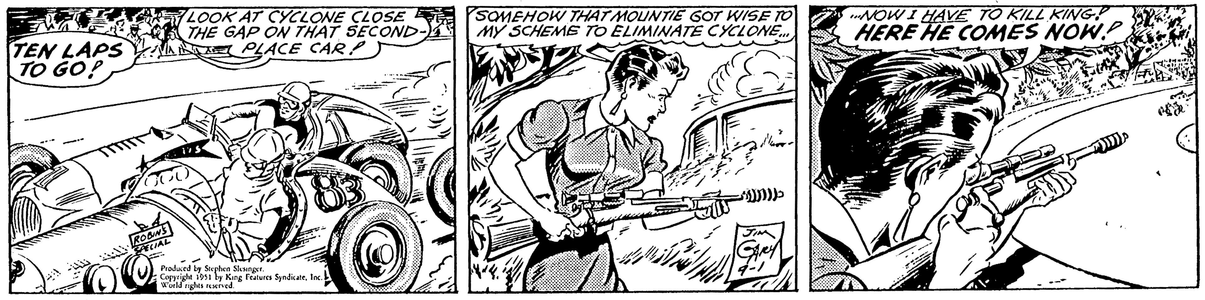 Musical instrument OCR: TEN LAPS TO GO! ROBIN'S SPECIAL LOOK AT CYCLONE CLOSE THE GAP ON THAT SECOND- PLACE CAR Produced by Stephen Slesinger. Copyright 1951 by King Features SyndicateInc. World rights reserved. SOMEHOW THAT MOUNTIE GOT WISE TO MY SCHEME TO ELIMINATE CYCLONE... a *))))))) JIN GARY 9-1 „NOW I HAVE TO KILL KING! HERE HE COMES NOW? TEN LAPS TO GO ! ROBIN'S SPECIAL LOOK AT CYCLONE CLOSE THE GAP ON THAT SECOND PLACE CAR Produced by Stephen Slesinger . Copyright 1951 by King Features SyndicateInc. World rights reserved . SOMEHOW THAT MOUNTIE GOT WISE TO MY SCHEME TO ELIMINATE CYCLONE ... a * ) ) ) ) ) ) ) JIN GARY 9-1 „ NOW I HAVE TO KILL KING ! HERE HE COMES NOW ?