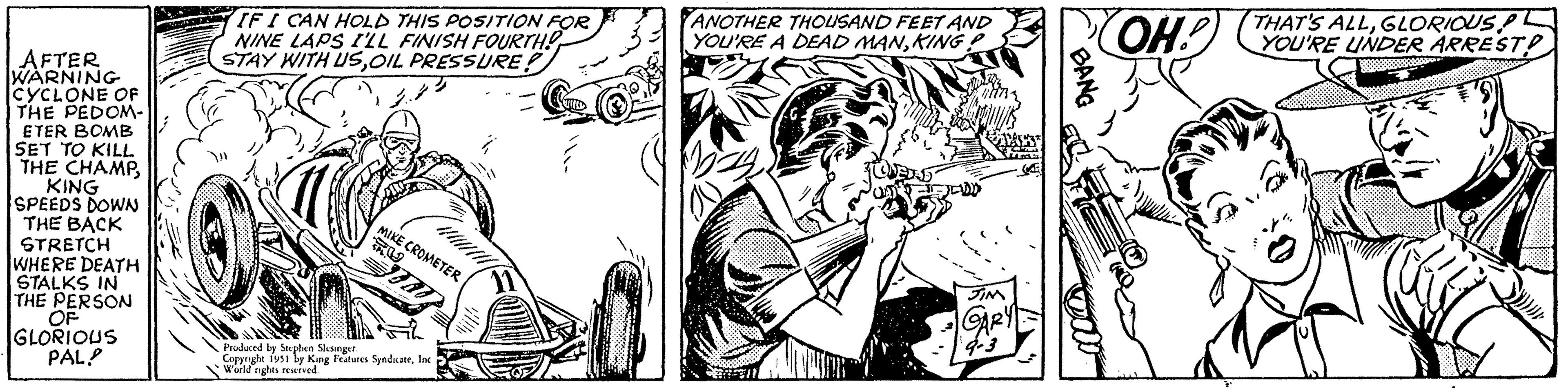 Fictional character OCR: AFTER WARNING CYCLONE OF THE PEDOM- ETER BOMB SET TO KILL THE CHAMPKING SPEEDS DOWN THE BACK STRETCH WHERE DEATH STALKS IN THE PERSON OF GLORIOUS PAL! IF I CAN HOLD THIS POSITION FOR NINE LAPS I'LL FINISH FOURTH! STAY WITH USOIL PRESSURE! MIKE CROMETER ORD Produced by Stephen Slesinger. Copyright 1951 by King Features SyndicateInc. World rights reserved. 11 ANOTHER THOUSAND FEET AND YOU'RE A DEAD MANKINGP JIM GARY 9-3 S BANG OH! THAT'S ALLGLORIOUS PL YOU'RE UNDER ARREST AFTER WARNING CYCLONE OF THE PEDOM ETER BOMB SET TO KILL THE CHAMPKING SPEEDS DOWN THE BACK STRETCH WHERE DEATH STALKS IN THE PERSON OF GLORIOUS PAL ! IF I CAN HOLD THIS POSITION FOR NINE LAPS I'LL FINISH FOURTH ! STAY WITH USOIL PRESSURE ! MIKE CROMETER ORD Produced by Stephen Slesinger . Copyright 1951 by King Features SyndicateInc. World rights reserved . 11 ANOTHER THOUSAND FEET AND YOU'RE A DEAD MANKINGP JIM GARY 9-3 S BANG OH ! THAT'S ALLGLORIOUS PL YOU'RE UNDER ARREST