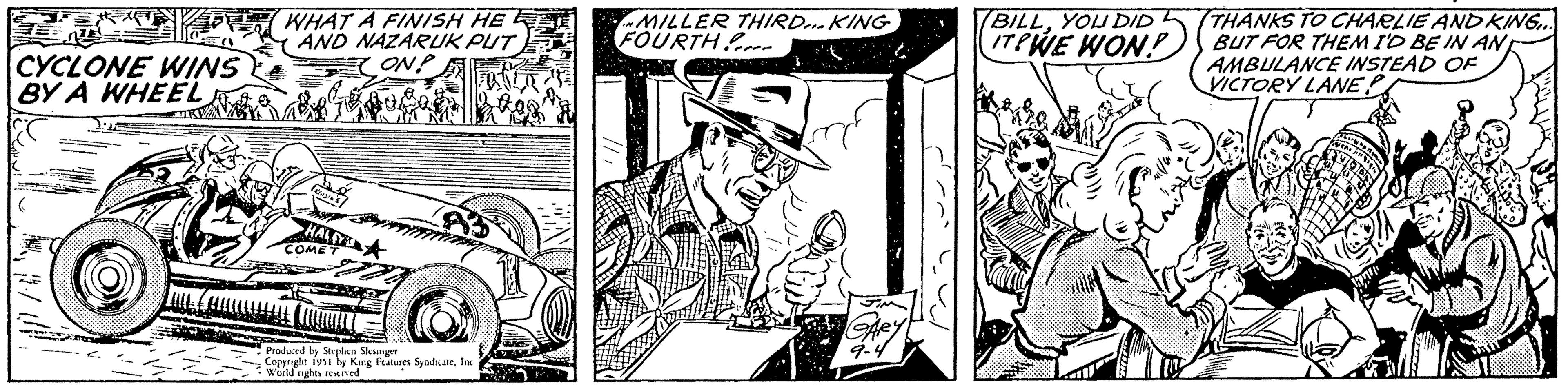 Monochrome OCR: CYCLONE WINS BY A WHEEL ( STEN ( Ž WHAT A FINISH HE AND NAZARUK PUT ON? IA'S HALEY COMET 2 £gg Produced by Stephen Slesinger Copyright 1951 by King Features SyndicateInc World rights reserved MILLER THIRD... KING FOURTH GARY 9-4 BILLYOU DID ITPWE WON? "( THANKS TO CHARLIE AND KING... BUT FOR THEM I'D BE IN AN AMBULANCE INSTEAD OF VICTORY LANE? WEN PR CYCLONE WINS BY A WHEEL ( STEN ( Ž WHAT A FINISH HE AND NAZARUK PUT ON ? IA'S HALEY COMET 2 £ gg Produced by Stephen Slesinger Copyright 1951 by King Features SyndicateInc World rights reserved MILLER THIRD ... KING FOURTH GARY 9-4 BILLYOU DID ITPWE WON ? " ( THANKS TO CHARLIE AND KING ... BUT FOR THEM I'D BE IN AN AMBULANCE INSTEAD OF VICTORY LANE ? WEN PR