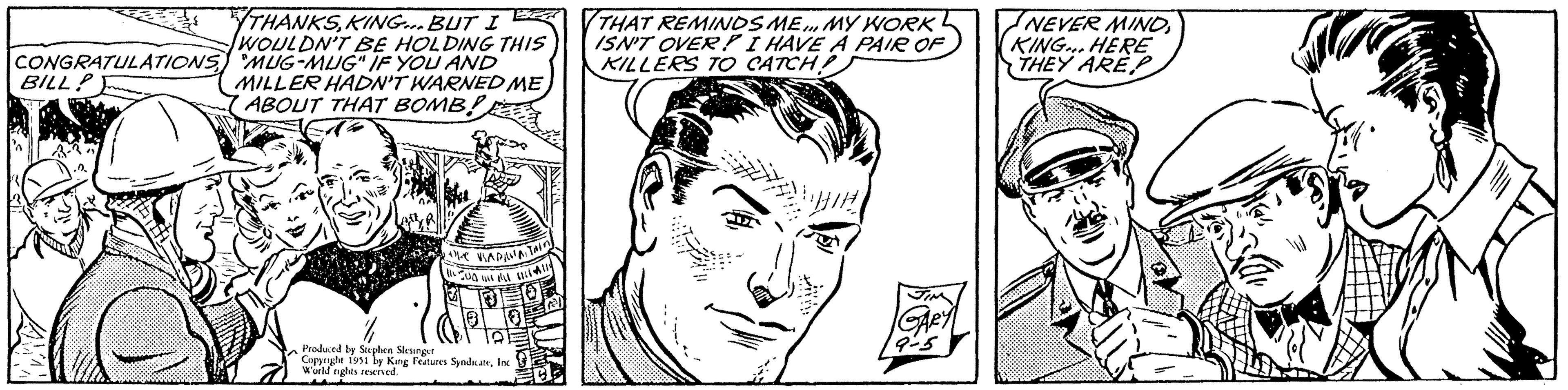 Jaw OCR: CONGRATULATIONS BILL? AM BER THANKSKING... BUT I WOULDN'T BE HOLDING THIS MUG-MUG" IF YOU AND MILLER HADN'T WARNED ME ABOUT THAT BOMB! ???? the VIADAVAITAIN (AUD 1111 ALL Produced by Stephen Slesinger Copyright 1951 by King Features SyndicateInc World nights reserved. THAT REMINDS ME... MY WORK ISN'T OVER? I HAVE A PAIR OF KILLERS TO CATCH! GARY 9-5 NEVER MINDKING... HERE THEY ARE CONGRATULATIONS BILL ? AM BER THANKSKING ... BUT I WOULDN'T BE HOLDING THIS MUG - MUG " IF YOU AND MILLER HADN'T WARNED ME ABOUT THAT BOMB ! ???? the VIADAVAITAIN ( AUD 1111 ALL Produced by Stephen Slesinger Copyright 1951 by King Features SyndicateInc World nights reserved . THAT REMINDS ME ... MY WORK ISN'T OVER ? I HAVE A PAIR OF KILLERS TO CATCH ! GARY 9-5 NEVER MINDKING ... HERE THEY ARE