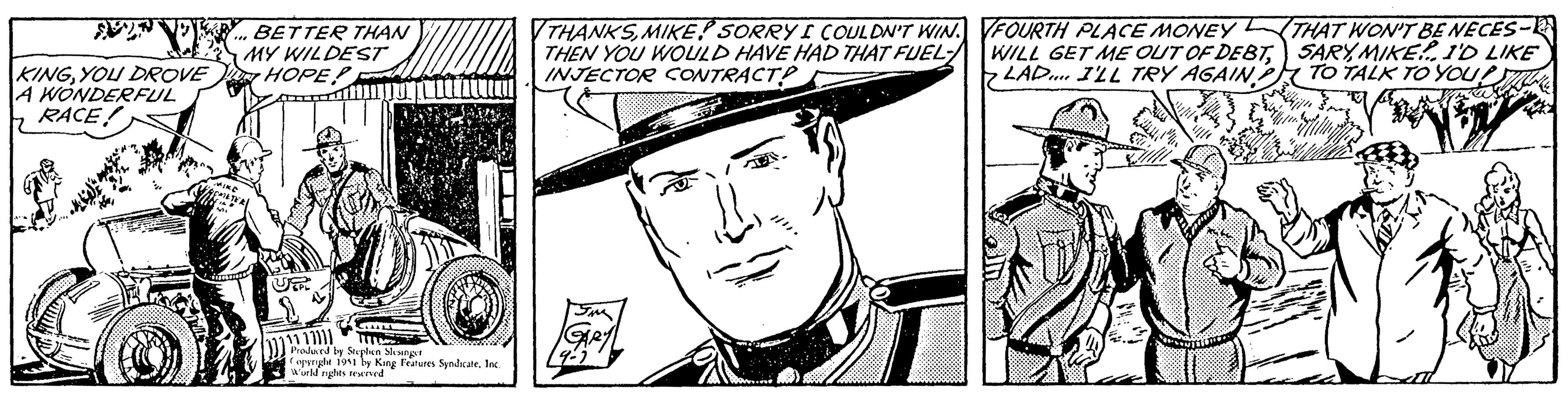 Costume hat OCR: AVEN KINGYOU DROVE A WONDERFUL RACE! """ MIKE ACMES BETTER THAN MY WILDEST HOPE CILLL 11 11111 Produced by Stephen Slesinger Copyright 1951 by King Features SyndicateInc. World nights reserved THANKSMIKE SORRY I COULDN'T WIN. THEN YOU WOULD HAVE HAD THAT FUEL-/ INJECTOR CONTRACT? 5m GARYL 9-2 FOURTH PLACE MONEY WILL GET ME OUT OF DEBTLAD. I'LL TRY AGAIN THAT WON'T BE NECES-1 SARYMIKE! I'D LIKE TO TALK TO YOUT Ka ya AVEN KINGYOU DROVE A WONDERFUL RACE ! " " " MIKE ACMES BETTER THAN MY WILDEST HOPE CILLL 11 11111 Produced by Stephen Slesinger Copyright 1951 by King Features SyndicateInc. World nights reserved THANKSMIKE SORRY I COULDN'T WIN . THEN YOU WOULD HAVE HAD THAT FUEL- / INJECTOR CONTRACT ? 5m GARYL 9-2 FOURTH PLACE MONEY WILL GET ME OUT OF DEBTLAD . I'LL TRY AGAIN THAT WON'T BE NECES - 1 SARYMIKE ! I'D LIKE TO TALK TO YOUT Ka ya