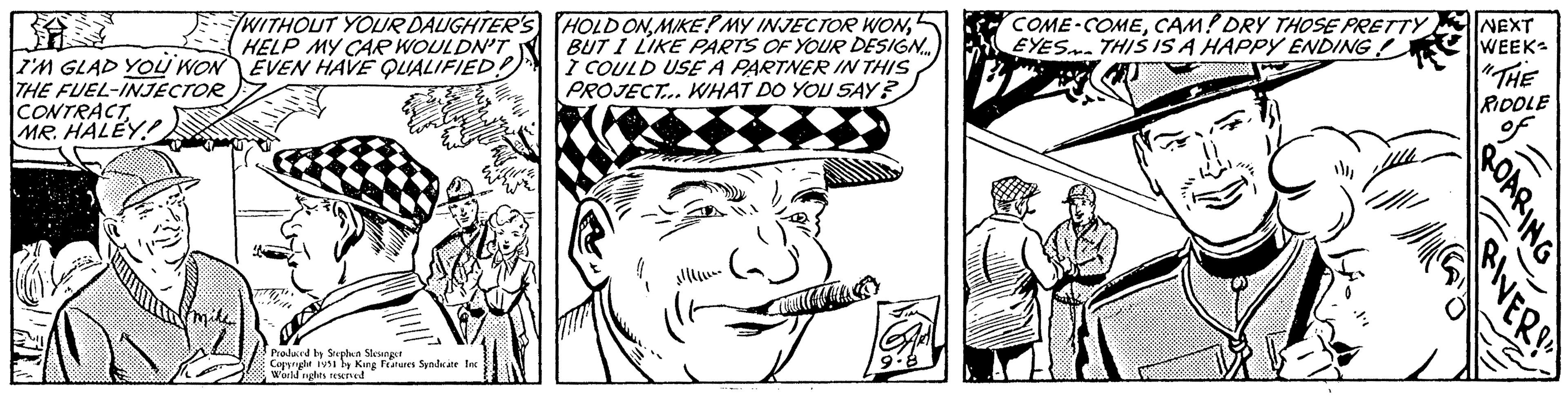 Illustration OCR: I'M GLAD YOU WON THE FUEL-INJECTOR CONTRACT MR. HALEY! WITHOUT YOUR DAUGHTER'S HELP MY CAR WOULDN'T EVEN HAVE QUALIFIED! Produced by Stephen Slesinger Copyright 1951 by King Features Syndicate Inc World rights reserved FRUC Echine HOLD ONBUT I LIKE PARTS OF YOUR DESIGN... I COULD USE A PARTNER IN THIS PROJECT... WHAT DO YOU SAY? COME-COMECAM! DRY THOSE PRETTY EYES. THIS IS A HAPPY ENDING ? NEXT WEEK "THE RIDDLE ROARING RIVER ??? I'M GLAD YOU WON THE FUEL - INJECTOR CONTRACT MR . HALEY ! WITHOUT YOUR DAUGHTER'S HELP MY CAR WOULDN'T EVEN HAVE QUALIFIED ! Produced by Stephen Slesinger Copyright 1951 by King Features Syndicate Inc World rights reserved FRUC Echine HOLD ONMIKE ? MY INJECTOR WONBUT I LIKE PARTS OF YOUR DESIGN ... I COULD USE A PARTNER IN THIS PROJECT ... WHAT DO YOU SAY ? COME - COMECAM ! DRY THOSE PRETTY EYES . THIS IS A HAPPY ENDING ? NEXT WEEK " THE RIDDLE ROARING RIVER ???