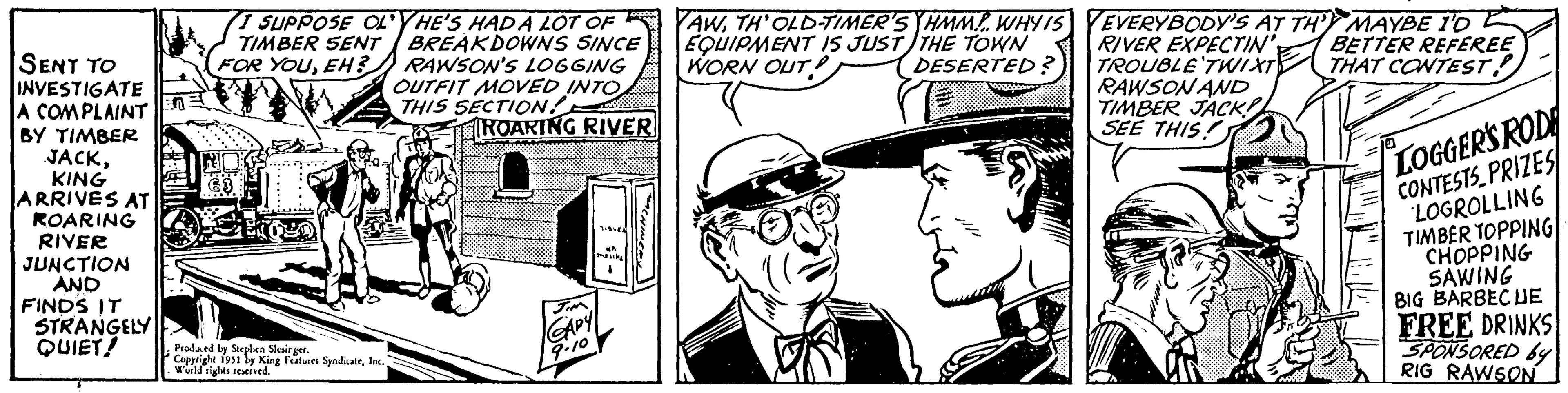 Illustration OCR: SENT TO INVESTIGATE A COMPLAINT BY TIMBER JACKKING ARRIVES AT ROARING RIVER JUNCTION AND FINDS IT STRANGELY QUIET! I SUPPOSE OLYHE'S HAD A LOT OF TIMBER SENT BREAKDOWNS SINCE FOR YOUEH? RAWSON'S LOGGING OUTFIT MOVED INTO THIS SECTION! ROARING RIVER Produced by Stephen Slesinger. Copyright 1951 by King Features SyndicateWorld rights reserved. JIM GAPY 9.10 719981 MACHINERY YAWTH' OLD-TIMER'S HMM... WHY IS EQUIPMENT IS JUST THE TOWN WORN OUT DESERTED? YEVERYBODY'S AT TH'Y MAYBE I'D RIVER EXPECTIN' BETTER REFEREE TROUBLE TWIXT THAT CONTEST! RAWSON AND TIMBER JACK!! SEE THIS! LOGGER'S ROD CONTESTS PRIZES LOGROLLING TIMBER TOPPING CHOPPING SAWING BIG BARBECUE FREE DRINKS SPONSORED by RIG RAWSON SENT TO INVESTIGATE A COMPLAINT BY TIMBER JACKKING ARRIVES AT ROARING RIVER JUNCTION AND FINDS IT STRANGELY QUIET ! I SUPPOSE OLYHE'S HAD A LOT OF TIMBER SENT BREAKDOWNS SINCE FOR YOUEH ? RAWSON'S LOGGING OUTFIT MOVED INTO THIS SECTION ! ROARING RIVER Produced by Stephen Slesinger . Copyright 1951 by King Features SyndicateWorld rights reserved . JIM GAPY 9.10 719981 MACHINERY YAWTH ' OLD - TIMER'S HMM ... WHY IS EQUIPMENT IS JUST THE TOWN WORN OUT DESERTED ? YEVERYBODY'S AT TH'Y MAYBE I'D RIVER EXPECTIN ' BETTER REFEREE TROUBLE TWIXT THAT CONTEST ! RAWSON AND TIMBER JACK !! SEE THIS ! LOGGER'S ROD CONTESTS PRIZES LOGROLLING TIMBER TOPPING CHOPPING SAWING BIG BARBECUE FREE DRINKS SPONSORED by RIG RAWSON