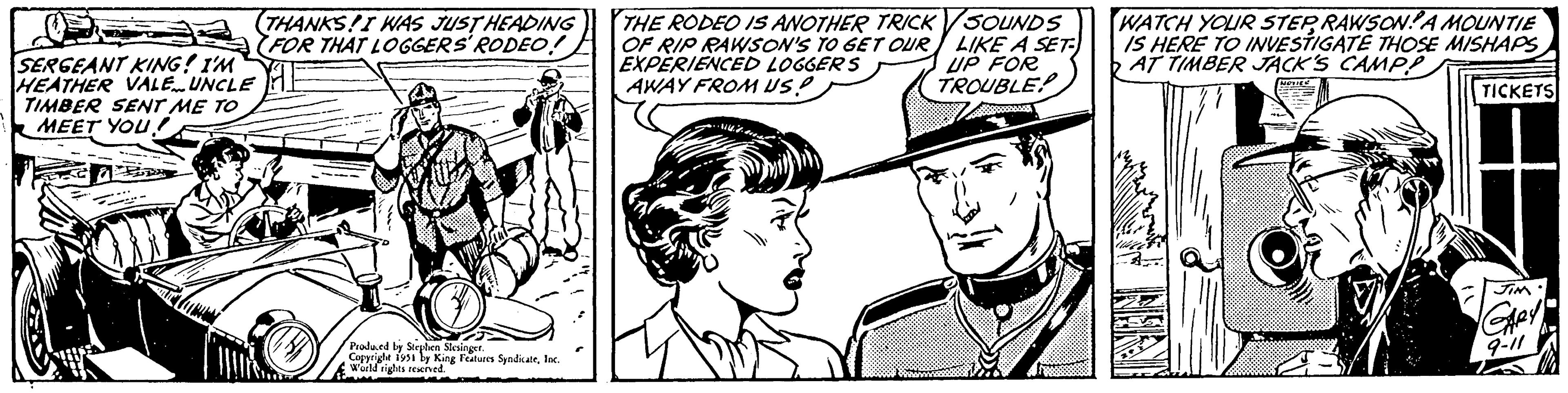 Gesture OCR: SERGEANT KING! I'M HEATHER VALE UNCLE TIMBER SENT ME TO MEET YOU! 2 THANKS! I WAS JUST HEADING (FOR THAT LOGGERS' RODEO! Produced by Stephen Slesinger. Copyright 1951 by King Features SyndicateInc. World rights reserved. THE RODEO IS ANOTHER TRICK OF RIP RAWSON'S TO GET OUR EXPERIENCED LOGGERS AWAY FROM US? SOUNDS LIKE A SET- UP FOR TROUBLE! WATCH YOUR STEPRAWSONA MOUNTIE IS HERE TO INVESTIGATE THOSE MISHAPS AT TIMBER JACK'S CAMP? NOTICE INRAT JENCIN J A TICKETS JIM GARY 9-11 SERGEANT KING ! I'M HEATHER VALE UNCLE TIMBER SENT ME TO MEET YOU ! 2 THANKS ! I WAS JUST HEADING ( FOR THAT LOGGERS ' RODEO ! Produced by Stephen Slesinger . Copyright 1951 by King Features SyndicateInc. World rights reserved . THE RODEO IS ANOTHER TRICK OF RIP RAWSON'S TO GET OUR EXPERIENCED LOGGERS AWAY FROM US ? SOUNDS LIKE A SET UP FOR TROUBLE ! WATCH YOUR STEPRAWSONA MOUNTIE IS HERE TO INVESTIGATE THOSE MISHAPS AT TIMBER JACK'S CAMP ? NOTICE INRAT JENCIN J A TICKETS JIM GARY 9-11